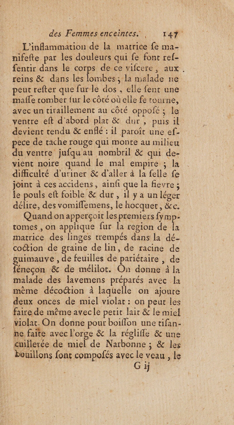L'inflammation de la matrice fe ma- nifefte par les douleurs qui {e font ref- fentir dans le corps de ce vifcere, aux. reins &amp; dans les lombes, la malade ne peut refter que fur le dos , elle fent une _maffe tomber fur le côté où elle fe tourne, _avec un tiraillement au côté oppofé; le ventre eft d'abord plat &amp; dur, puis il devient tendu &amp; enflé : il paroît une ef- pece de tache rouge qui monte au milieu du ventre jufquau nombril &amp; qui de- vient noire quand le mal empire ; la difficulté d’uriner &amp; d'aller à la felle fe joint à ces accidens, ainfi que la fievre ; le pouls eft foible &amp; dur, 1l y a un léger délire, des vomiffemens, le hocquer, &amp;c. Quand on apperçoit les premiers fymp- tomes, on applique fur la region de Îa matrice des linges trempés dans la dé- coction de graine de lin, de racine de guimauve , de feuilles de pariétaire , de fénecon &amp; de mélilot. On donne à ia malade des lavemens préparés avec la mème décoction à laquelle on ajoute deux onces de miel violat : on peut les faire de même avecle petit lait &amp; le miel violac. On donne pour boiffon une tifan- he faite avec l'orge &amp; la réglifle &amp; une cuillerée de nuel de Narbonne ; &amp; les bouillons font compofés avec le veau , le Gij
