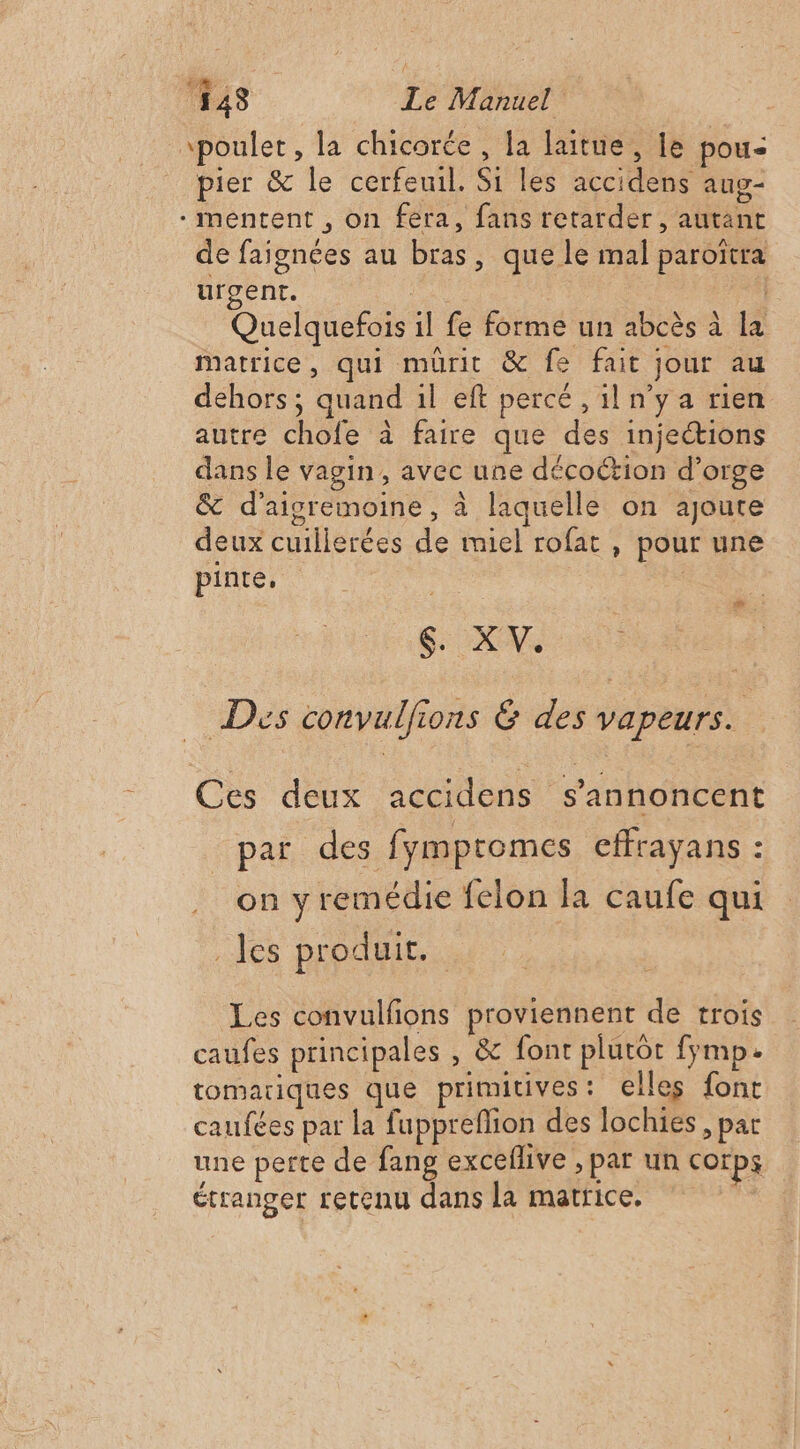 \poulet, la chicorée , la laitue, le pou pier &amp; le cerfeuil. Si les accidens aug- - mentent , on fera, fans retarder, autant de faignées au bras, que le mal paroïtra urgent. | : Quelquefois il fe forme un abcès à la matrice, qui mürit &amp; fe fait jour au dehors ; quand il eft percé , il n'ya rien autre chofe à faire que des injections dans le vagin, avec une décoction d’orge &amp; d’aigremoine, à laquelle on ajoute deux cuillerées de miel rofat , pour une pinte, _. # à SN Dis convulfions &amp; des vapeurs. Ces deux accidens s’annoncent par des fymptomes effrayans : on yremédie felon la caufe qui les produit. Les convulfions proviennent de trois caufes principales , &amp; font plutôt fymp. tomariques que primitives: elles font caufées par la fuppreflion des lochies, par une perte de fang exceflive , par un corps étranger retenu dans la matrice,