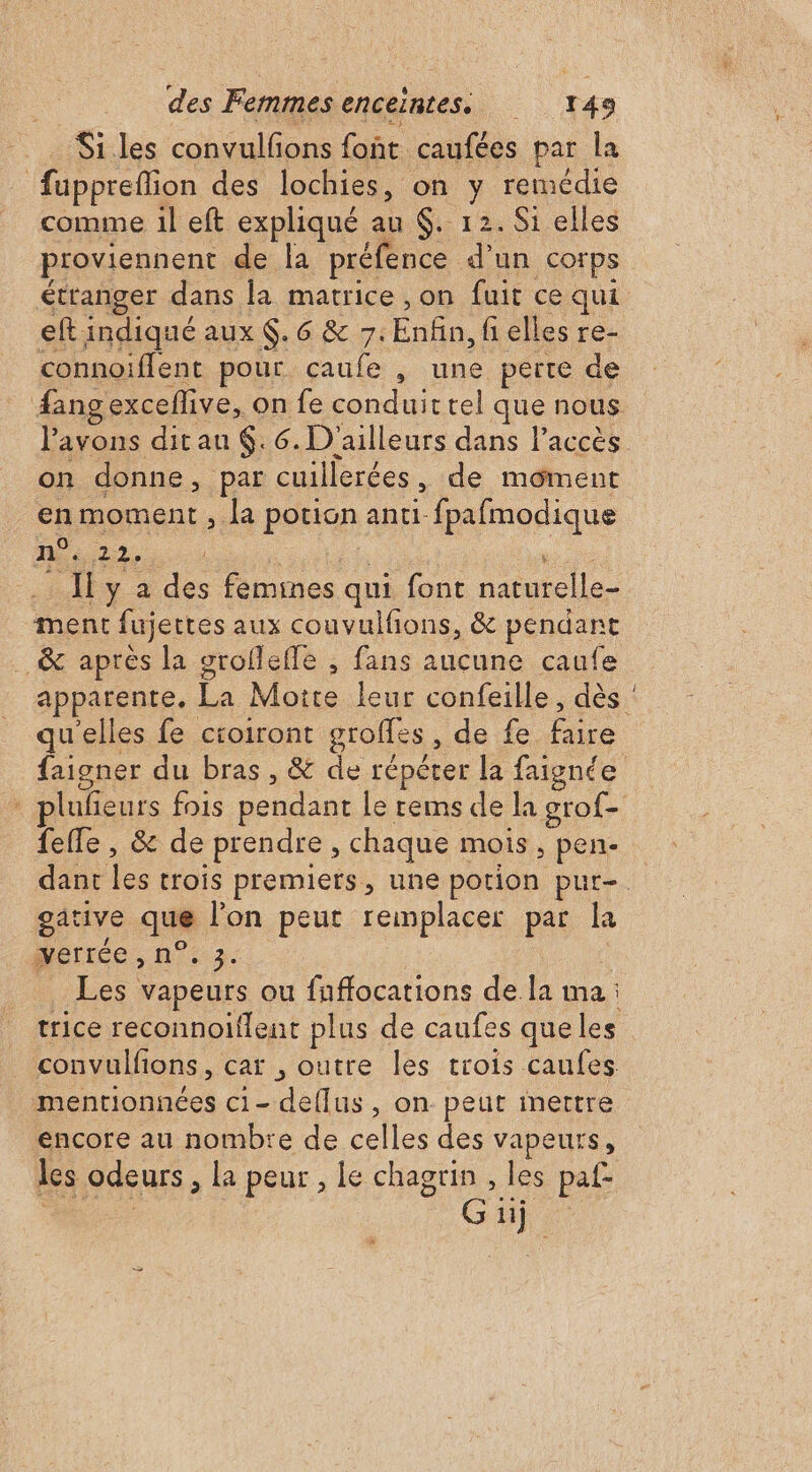 Si les convulfons font caufées par la fupprefion des lochies, on y remédie comme il eft expliqué au $. 12. S1 elles eft indiqué aux $. 6 &amp; 7. Enfin, fi elles re- connoiffent pour caufe , une perte de #angexceflive, on fe conduit rel que nous l'avons dit au .6. D'ailleurs dans l’accès on donne, par cuillerées, de môment en moment , la potion anti-fpafmodique n°. 22. | |  {y à des femines qui font naturelle- ment fujettes aux couvulfions, &amp; pendant _&amp; après la grofleffe , fans aucune caufe qu'elles fe croiront groffes , de fe faire feffe , &amp; de prendre , chaque mois, pen- ative que l’on peut remplacer par la .. _ de. n | - à Les vapeurs ou fnffocations de la ma : trice reconnoiflent plus de caufes que les convulfions, car , outre les trois caufes mentionnées c1- deflus, on peut inettre encore au nombre de celles des vapeurs, les odeurs , la peur , le chagrin , les paf- Los Güj
