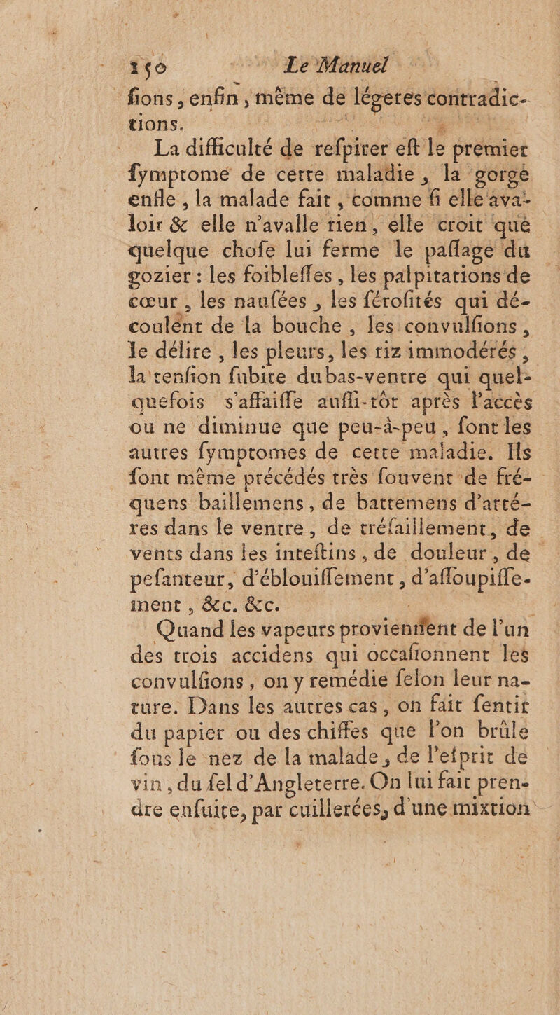_fions, enfin , même de légeres contradic- tions. M La difficulté de refpirer eft le premier fympromeé de cette maladie, la gorge enfle , la malade fait , comme fi elle ava- loir &amp; elle n’avalle rien, elle croit que quelque chofe lui ferme le pañlage du gozier : les foibleffes , les palpitations de cœur , les naufées , les férofités qui dé- coulent de la bouche , les convulfons, le délire , les pleurs, les riz immodérés, la tenfion fubite dubas-ventre qui quel- quefois s'affaifle aufli-tôr après Paccès ou ne diminue que peu-à-peu, font les autres fymptomes de cette maladie. Hs font mème précédés très fouvent de fré- quens baillemens , de battemens d’arté- res dans le ventre, de tréfaillement, de vents dans les inceftins , de douleur, de pefanteur, d’éblouiflement , d’afloupiffe- mÊnt CC. | Quand les vapeurs provientient de l’un des trois accidens qui occafionnent les convulfons , on y remédie felon leur na- ture. Dans les autres cas, on fait fentir du papier ou des chiffes que l’on brûle {ous le nez de la malade, de l’efprit de vin , du fel d'Angleterre. On lui fait pren- dre enfuire, par cuillerées, d'une mixtion 1