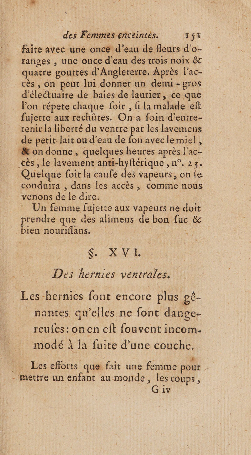 faite avec une once d’eau de fleurs d’o- ranges , une once d'eau des trois noix &amp; quatre gouttes d'Angleterre. Après l’ac- _cès, on peut lui donner un demi - gros d'életuaire de baies de laurier, ce que l’on répete chaque foir , fi la malade eft fujetre aux rechütes. On a foin d’entre- tenir la liberté du ventre par les lavemens de perir. lait ou d’eau de de aveclemiel , &amp; on donne, quelques heures après l'ac- _cès , le lavement anti-hyftérique , n°. 23. Quelque foit la caufe des vapeurs, on {e conduira , dans Îles accès, comine nous venons de le dire. 7 Un femme fujette aux vapeurs ne doit prendre que des alimens de bon fuc &amp; bien nouriffans. 0. SXVE Des hernies ventrales. Les -hernies font encore plus gé- nantes, qu’elles ne font dange- rcufes:onen eft fouvent incom- modé à la fuite d’une couche. 4: Les efforts que fair une femme pour - Mettre un enfant au monde, les coups, G 1v