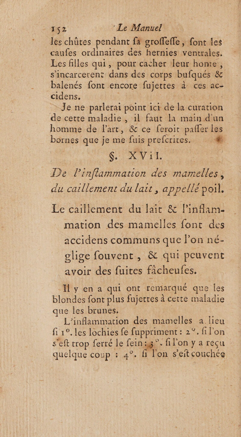 les chûtes pendant f4 groffeffe , font les caufes ordinaires des cui ventrales. Les filles qui, pour cacher leur honte, s'incarcerent dans des corps bufqués &amp; balenés font encore fujettes à. ces ac- cidens. Je ne parlerai point ici de + curation de cette maladie , 1l faut la main d'un homme de l’art, &amp; ce (eroit pañler les bornes que je me fuis prefcrites. Ç. XVil. De L'inflammation des mamelles , du caillement du lait, appellé poil. Le caillement du lait &amp; l’infam- mation des mamelles font des accidens communs que l’on né- olige fouvent , &amp; qui peuvent avoir des fuites ficheufes. I y en a qui ont remarqué que les blondes font plus fujecres à cette maladie que les brunes. L’inflammation des mamelles a. lieu fi 1°, les lochies fe fappriment : 2°. fi l'on s'eft trop ferré le fein: i8°- fi l'on y a recu quelque coup : 4°. l'on s'eit couchée