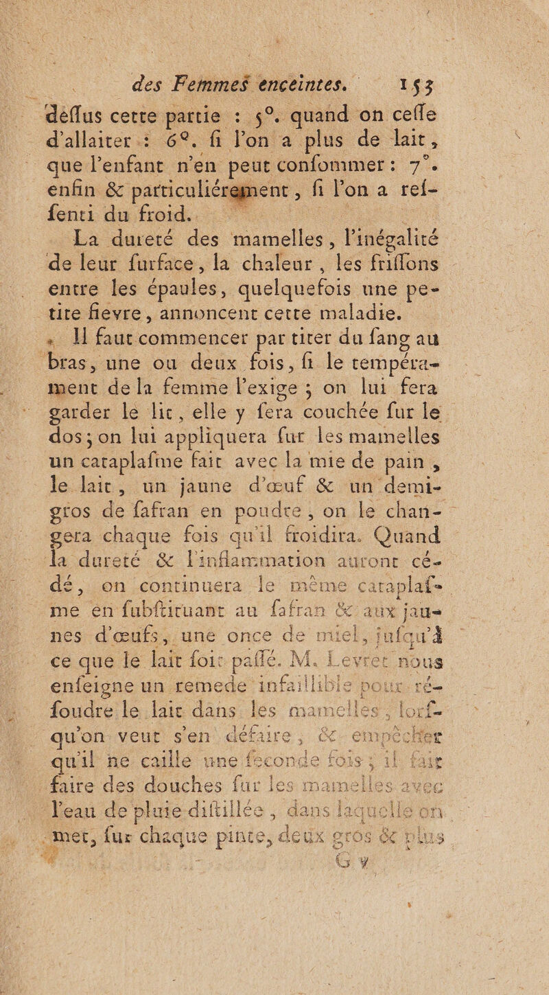 | déflus cette: pattie :. °, quand on cefle - d'allaiter : 6°. fi on a plus de lait, que l'enfant n’en peut confommer: 7°. enfin &amp; particuliérement , fi l'on à ref- fenti du froid. La dureté des oo. l'inégalité de leur furface, la chaleur , les friffons entre les ‘épaules, quelquefois une pe-. tite fievre, annoncent cette maladie. + 1 faut commencer par tirer du fang au bras, une ou deux fois, fi le tempéra- ment de la femme l'exige ; : on lui-fera garder le lic, elle y fera couchée fur le. dos ; on lui appliquera fur les manelles un caraplafine fair avec la mie de pain, le lait, un jaune d'œuf &amp; un demi- gros de fafran en rondes on le chan- gera chaque fois qu'il froidira. Quand la dureté &amp; fl: inflammation aulont cé- £, on continuera le même cataplaf- me en fubftiruant au fafran &amp; aux jaue nes d'œufs,.une once de D jufqu’à ce que le lait foi: paie. M. Levret nous enfeigne un remede infai ne le pour. ré foudre le laie dans. les mamelles ; lor u’on veut sen L Fe empècke quil ne caillé une féconde fois ; : faire des douches fur les mamelles - eau de plie diftillée , dan: s laguoll. mer, fur pe e pinte, deux gros 6 # G y
