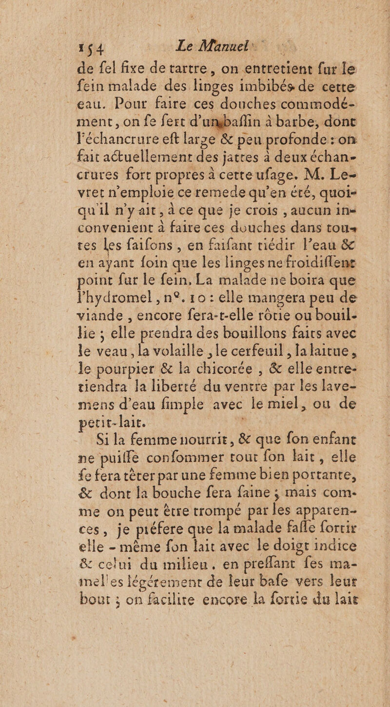 de fel fixe detartre, on entretient fur le fein malade des linges imbibés de cetre eau. Pour faire ces douches commodé- ment, on fe fert d’umgbañlin à barbe, dont Féchancrure eft large &amp; peu profonde : on fait actuellement des jatres à deux échan- crures fort propres à cette ufage. M. Le- vret n’emploie ce remede qu’en été, quoi- qu'il n'yait, à ce que je crois , aucun ins convenient à faire ces douches dans tous tes les faifons , en faifant riédir l’eau &amp; en ayant foin que les linges nefroidiflens point fur le fein, La malade ne boira que l'hydromel , n°. 10 : elle mangera peu de viande , encore fera-t-elle rôtie ou bouil- lie ; elle prendra des bouillons fairs avec le veau, la volaille , le cerfeuil , Ja laitue, le pourpier &amp; la chicorée , &amp; elle entre- tiendra Ja liberté du ventre par les lave- mens d’eau fimple avec le miel, ou de petit-lait. à | Si la femme nourrit, &amp; que fon enfance ne puilfé confommer tout fon lait, elle fe fera tèrer par une femme bien portante, &amp; dont la bouche fera faine ; mais com- me on peut ètre trompé par les apparen- ces, je piéfere que la malade fafle forrir elle - même fon lait avec le doigt indice &amp; celui du milieu. en preflant fes ma- melles lécéremenr de leur bafe vers leur bout ; on facilite encore la fortie du lait