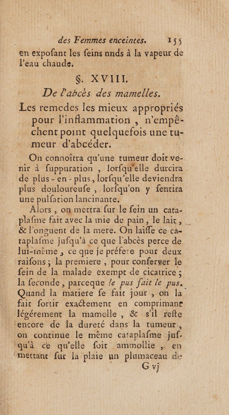en expofant les feins nnds à à la vapeur de l’eau chaude, $. XVIIL. De l'abcès des mamelles. Les remcdes les mieux appropriés pour l'inflammation , n'empê- chent point quelquefois une tu- meur d’abcéder. : On connoîtra qu’ une tumeur doit ve- nir à fuppuration , lorfau’elle durcira de plus-en- plus, lorfqu’ elle deviendra plus douloureufe , lorfqu’on y fentira une pulfari ion lancinante, Alors , on mettra fur le fein un cata- plafime fait avec la mie de pain, le lait, | &amp; l’onguent de la mere. On lille ce ca= taplafme jufqu’à ce que l'abcès perce de lui-même , ce que je préfere pour deux raifons ; la premiere , pour conferver Je. fein de la malade exempt de cicatrice ; la feconde, parceque Ze pus fait le pus, Quand la matiere fe fair jour , on la fair fortir exaétement en comprimane Jévérement la mamelle , &amp; sil refte RÉ iéore dé la dureté dans la tumeur on continue le mème cataplafme juf. ‘qu'à ce qu’elle foit ammollie |, en mettant fur la plaie un plumaceau de G vj