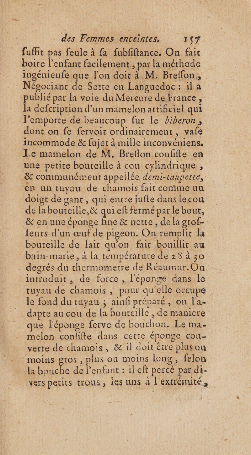 Î fufñit pas feule à fa fubfiftance. On fair boire l’enfant facilement , par la méthode ingénieufe que l’on doit à M. Breflon, Négociant 7. Serte en Languedoc : la A par la voie du Mercure de France, a defcription d’un mamelonartificiel qui l’emporte de beaucoup fur le £iberon, dont on fe fervoit ordinairement, vafe incommode &amp; fujet à mille inconvéniens. Le mamelon de M. Breflon confifte en une petite bouteille à cou cylindrique , &amp;c communément appellée demi-tauperte, en un tuyau de chamois fait comme un doigt de gant, qui entte jufte dans lecou de la bouteille, &amp;c qui eft fermé par le bout, &amp; en une éponge . &amp; nette, de la grof- leurs-d’un œuf de pigeon. On remplit la bouteille de lait qu'on fait bouillir au degrés du thermometre de Réaumur.On introduit, de force , l'éponge dans le tuyau de chamois , pour qu'elle occupe le fond du tuyau ; ainfi préparé, on l'a- que l'éponge ferve de bouchon. Le ma. melon confifte dans certe éponge cou- verte de chamois, &amp; il doit être plusou vers petits trous, les uns à l'extrenuté,