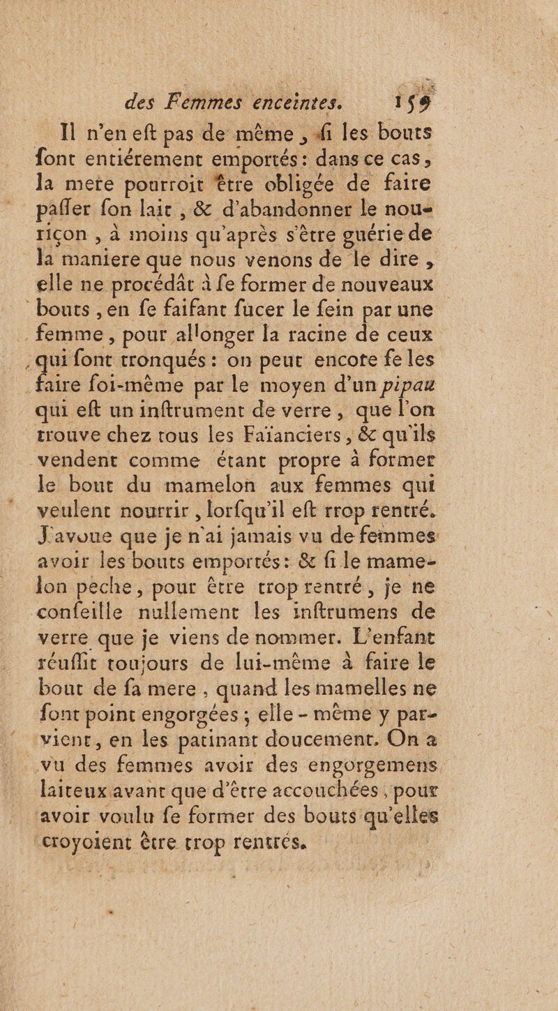Il n’en eft pas de même , di les bouts font entièrement emportés: dans ce cas, la mete pourroit être obligée de faire pafler fon lait , &amp; d'abandonner le nou- riçon , à moins qu'après s'être guérie de la maniere que nous venons de le dire, elle ne procédât à fe former de nouveaux bouts ,en fe faifanr fucer le fein par une … femme, pour allonger la racine de ceux . qui font tronqués : on peur encote fe les faire foi-mème par le moyen d’un pipau qui eft un inftrument de verre, que l’on trouve chez tous les Faïanciers , &amp; qu'ils vendent comme étant propre à former le bout du mamelon aux femmes qui veulent nourrir , lorfqu’il eft rrop rentré. J'avoue que je n'ai jamais vu de femmes avoir les bouts emportés: &amp; fi le mame- Jon peche, pour être trop rentré, je ne confeille nullement les inftrumens de verre que je viens de nommer. L'enfant réuflit touiours de lui-même à faire le bout de fa mere , quand les mamelles ne font point engorgées ; elle - mème y par- vient, en les patinant doucement. On 2 vu des femmes avoir des engorgemens lsiteux avant que d’être accouchées , pour avoir voulu fe former des bouts qu’elles “croyoiént être trop rentrés. |