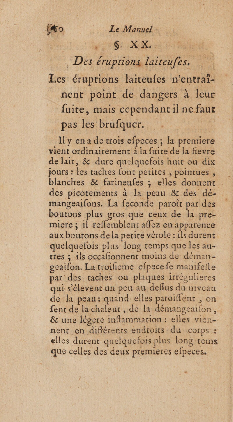 ss SAR: Des éruptions laiteufes. £ Fe Les éruptions laiteufes n’entrat- | nent point de dangers à leur fuite, mais cependancil ne faut pas les brufquer. . Il y ena de trois efpeces ; la premiere vient ordinairement à la fuite de la fievre de lait, &amp; dure quelquefois hair ou dix jours : les taches font petites , pointues , blanches &amp; farineufes ; elles donnent des picotements à la peau &amp; des dé- mangeaifons. La feconde paroiît par des boutons plus gros que ceux de la pre- miere ; 1l reflemblent affez en apparence aux boutons de la petite vérole : ils durent quelquefois plus long temps que les au- tres ; {ls occafionnent moins de déman- geaifon. La troifieme efpece fe manifete par des taches ou plaques irrégulieres qui s’élevent un peu au deffus du niveau de la peau: quand elles paroiffent , on fent de la chaleur, de la démangearfon &amp; une légere inflammarion : elles vien- nent en différents endroits du corps : elles durent quelquefois plus long rems que celles des deux premieres efpeces.