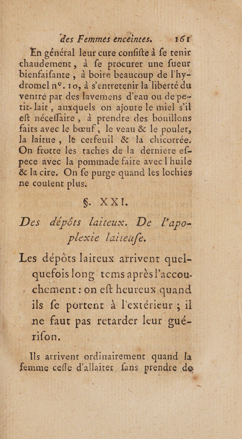 . En général leur cure confifte à fe tenir chaudement, à fe procurer une fueur bienfaifante , à boire beaucoup de l’hy- dromel n°. 10, à s’entretenir la liberté du ventré par des lavemens d’eau ou depe- tit- lait, auxquels on ajoute le miel s’il faits avec le bœuf, le veau &amp; le poulet, la laitue , le cerfeuil &amp; la chicorrée. _ pece avec la pominade faire avec l'huile _ &amp;lacire. On fe purge quand les lochies ne coulent plus. 5 : 5 XXL Des dépérs larteux. De lapo- plexie laiieufe. cf Les dépôts laiteux arrivent quel- quefois long’ tems après l’accou- . chement: on eft heureux quand ils fe portent à l'extérieur ; il ne faut pas retarder leur gué- ton. Ils arrivent ordinairement quand Îa bn”