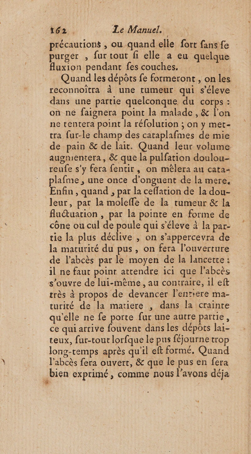 précautions , ou quand elle fort fans fe purger , fur tout fi elle a eu quelque flauxion pendant fes couches. Quand les dépôts fe formeront, on les reconnoïtra à une tumeur qui s’éleve dans une partie quelconque du corps : on né faignera point la malade , &amp; l’on ne tentera point la réfolution ; on y met- tra fur-le champ des cataplafines de mie de pain &amp; de lait. Quand leur volume augmentera, &amp; que la pulfation doulou- reufe s'y fera fentir, on mêlera au cata- plafme , une once d’onguent de la mere, Enfin , quand , par la ceffation de la dou- leur, par la molefle de la tumeur &amp; la fluétuarion , par la pointe en forme de cône ou cul de poule qui s’éleve à la par- tie la plus déclive , on s’appercevra de la maturité du pus, on fera l'ouverture de labcès par le moyen de la lancerte : il ne faut point attendre ici que l’abcès s’ouvre de lui-même, au contraire, 1l eft très à propos de devancer l'enttere ma- turité de la matiere , dans la crainte qu’elle ne fe porte fur une autre partie, ce qui arrive fouvent dans les dépôts lai- teux, fur-tout lorfque le pus féjourne trop long-temps après qu'il eft formé. Quand l'abcès fera ouvert, &amp; que le pus en fera bien exprimé, comme nous l’avons déja