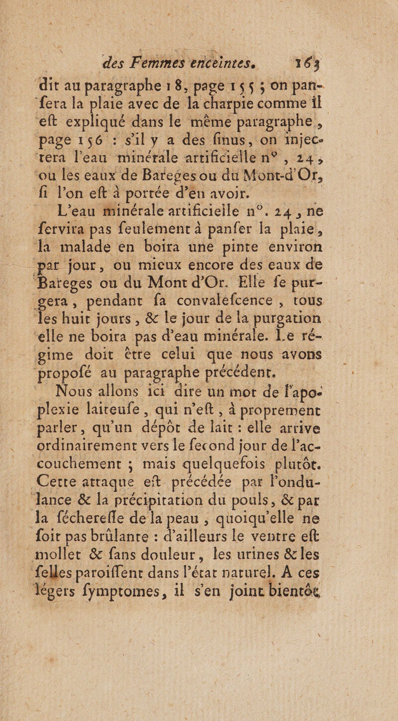 dit au paragraphe 1 8, page 155 ; on pan- ‘fera la plaie avec de la charpie comme il eft expliqué dans le même paragraphe, page 156 : sily a des finus, on injec- vera l'eau minérale artificielle n° , 24, ou les eaux de Bareges ou du Mont-d'Or, fi l’on eft à portée d’en avoir.  L'eau minérale artificieile n°. 24 , ne fervira pas feulement à panfer la plaie, la malade en boira une pinte environ par jour, ou micux encore des eaux de Baïeges ou du Mont d'Or. Elle fe pur- gera, pendant fa convalefcence , trous les huit jours , &amp; le jour de la purgation elle ne boira pas d’eau minérale. Le ré- gime doit être celui que nous avons ‘propofé au paragraphe précédent. Nous allons ici dire un mor de f'apo- plexie laiteufe , qui n’eft , à proprement parler, qu'un dépôt de lait : elle arrive ordinairement vers le fecond jour de l’ac- couchement ; mais quelquefois plurôr. Cette attaque eft précédée par londu- Jance &amp; la précipitation du pouls, &amp; par Ja fécherefle de la peau , quoiqu'elle ne foir pas brülante : d’ailleurs le ventre eft _moller &amp; fans douleur, les urines &amp;les ‘felles paroiffent dans l’état narurel. À ces Kgers fymptomes, il s'en joint bientôk