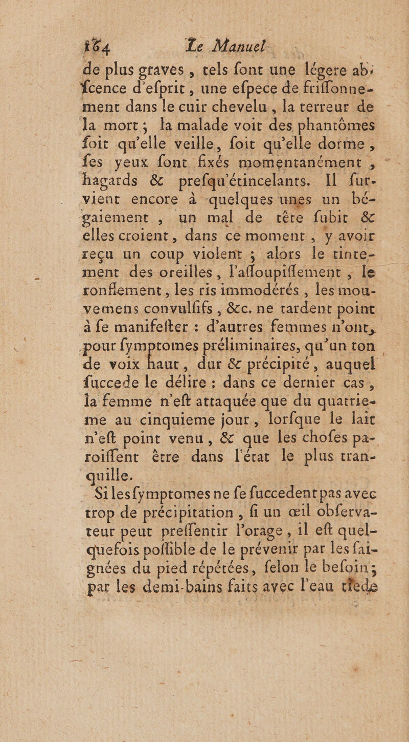 de plus graves , tels font une légere ab; fcence d'efprit , une efpece de friffonne- ment dans le cuir chevelu, la terreur de la mort; la malade voit des phantomes foit qu’elle veille, foit qu’elle dorme, hagards &amp; prefqu'étincelants. Il fur- vient encore à quelques unes un bé- gaiement , un mal de cère fubit &amp; elles croient, dans ce moment sy avoir reçu un coup violent ; alors le tinre- ment des oreilles, l'afloupiflement ; le ronflement , les ris immodérés , les imou- vemens convulfifs , &amp;c. ne rardent point à fe manifelter : d’autres femmes n’ont, -pour fymptomes préliminaires, qu’un ton de voix haut, dur &amp; précipité, auquel fuccede le délire : dans ce dernier cas, la femme n'eft attaquée que du quatrie- me au cinquieme jour, lorfque le laïc n'eft point venu, &amp; que les chofes pa- roiffent être dans l’érat le plus tran- quille. TR Silesfymptomes ne fe fuccedent pas avec trop de précipitation , fi un æ1l obferva- teur peut preflentir l'orage, 1l eft quel- quefois poflible de le prévenir par les fa- gnées du pied répétées, felon le befoin; par les demi-bains faits avec l'eau dede