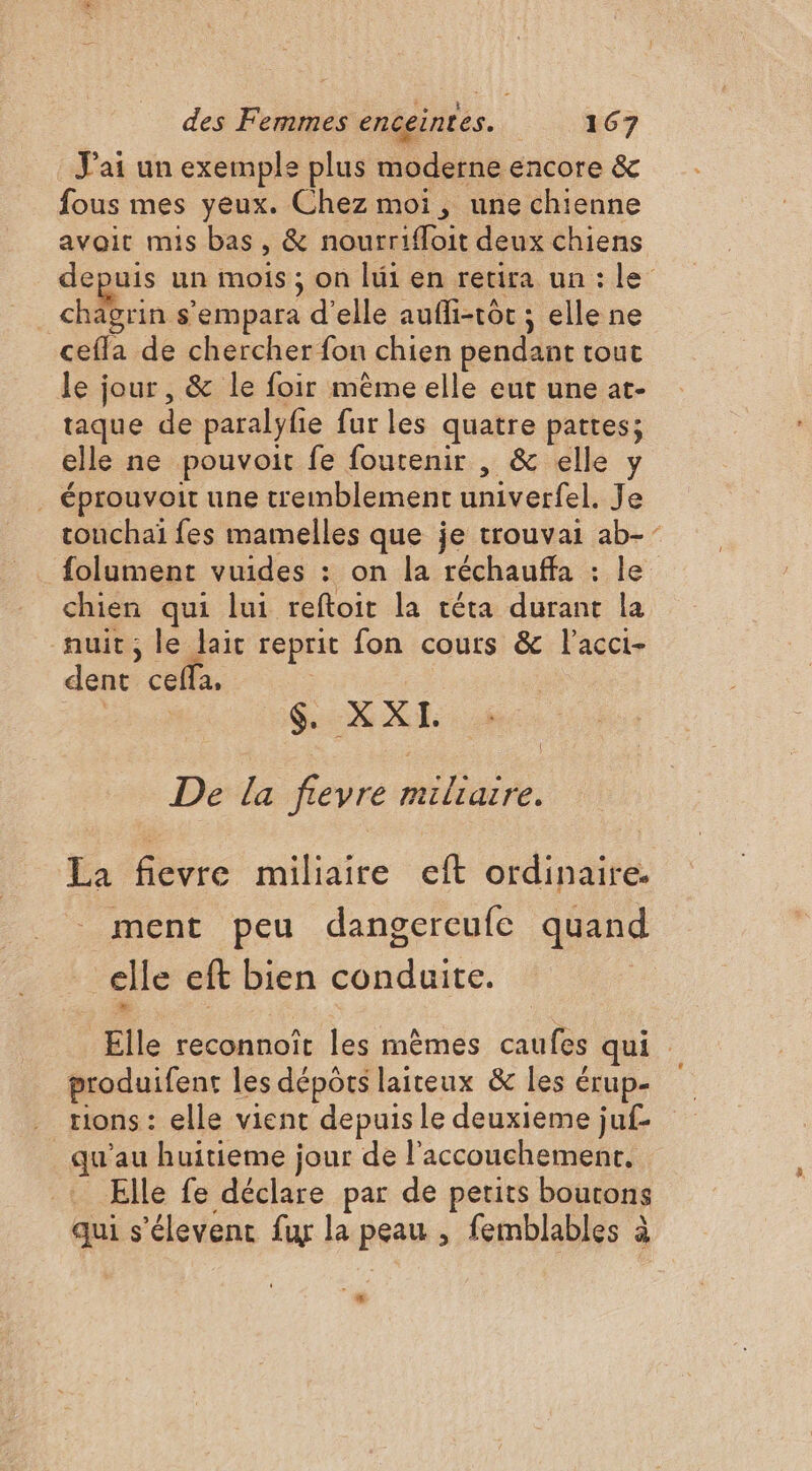 J'ai un exemple plus moderne encore &amp; fous mes yeux. Chez moi, une chienne avoit mis bas, &amp; nourrifloit deux chiens depuis un mois ; on lui en retira un : le chagrin s’empara d'elle aufli-tôt ; elle ne cefla de chercher fon chien pendant tout le jour, &amp; le foir mème elle eut une at- taque de paralyfie fur les quatre pattes; elle ne pouvoit fe foutenir , &amp; elle y . éprouvoit une tremblement univerfel. Je rouchaï fes mamelles que je trouvai ab-” folument vuides : on la réchauffa : le chien qui lui reftoit la réta durant la auit, le lait reprit fon cours &amp; l’acci- dent cefla, As. De la fievre miliaire. La fievre miliaire eft ordinaire. ment peu dangercufe quand elle eft bien conduite. Elle reconnoït les mêmes caufes qui produifent les dépôts laiteux &amp; les érup- rions : elle vient depuis le deuxieme juf qu'au huitieme jour de l'accouchement. Elle fe déclare par de petits boutons qui s'élevenc fu la peau , femblables à 4