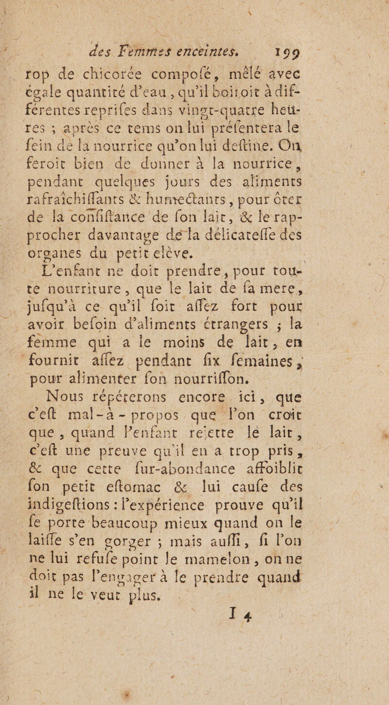 rop de chicorée compofé, mêlé avec égale quantité d’eau, qu’il boitoir à dif- férentes reprifes dans vingt-quatre heü- rés ; après ce tems on lui préfentera le fein de la nourrice qu’on lui deftine. On feroit bien de donner à la nourrice, pendant moe jours des aliments rafraichiflants &amp; hunte@tants, pour Crer de la confiftance de fon lait, &amp; le rap- procher davantage dé la délicarelle des organes du petitelève. | L’enfavr ne doi prendre, pour tou- te nourriture, que le lait fe fa mere, jufqu'à ce qu'il foit affez fort pour avoit befoin d'aliments ctrangers ; la femme qui a le moins de lait, en ‘fournit afflez pendant fix femaines ; pour alimenter fon nourriffon. Nous répérerons encore ici, que Ceft mal-à- propos. que lon croit que , quand Penfant reiette le lair, c'eft une preuve qu'il en a trop pris, &amp; que cette fur-abondance affoiblit fon petit eflomac &amp; lui caufe des indigeftions : l'expérience prouve qu'il {e } porte beaucoup mieux quand on le laifle s’en gorger ; mais aufli, fi l’on ne lui refufe point Je mamelon , onne doit . engager à le prendte quand il ne le veut plus. I 4