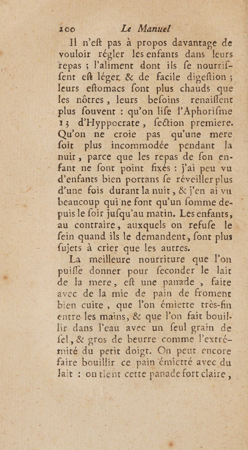 100 _ Le Manuel Il neft pas à propos davantage de vouloir régler lesenfants dans leurs repas ; l'aliment dont ils fe nourrif- fent ef léger &amp; de facile diseftion; leurs eflomacs font plus chauds que les nôtres, leurs befoins renaiflent plus fouvent : qu’on life l’Aphorifme 13 d'Hyppocrate, feétion premiere. Qu'on ne croie pas qu'une mere foit plus incommodée pendant Ja nuit, parce que les repas de fon en- fant ne font point fixés : jai peu vu d'enfants bien portans fe réveiller plus d’une fois durant la nuit, &amp; j'en ai vu beaucoup qui ne font qu’un fomme de- puis le foir jufqu’au matin. Les enfants, au contraire, auxquels on refufe le. fein quand îls le demandent, font plus fujets à crier que les autres. | La meilleure nourriture que lon puifle donner pour feconder le lait de la mere, eft une panade , faite avec de la mie de pain de froment bien cuite, que lon émiette très-fin entre les mains, &amp; que l’on fait bouil- lir dans l’eau avec un feul grain de fel, &amp; sros de beurre comme l’extré- mité du perit doigt. On peut encore faire bouillir ce pain émictré avec du jait : onrient cette panadefortclaire, .