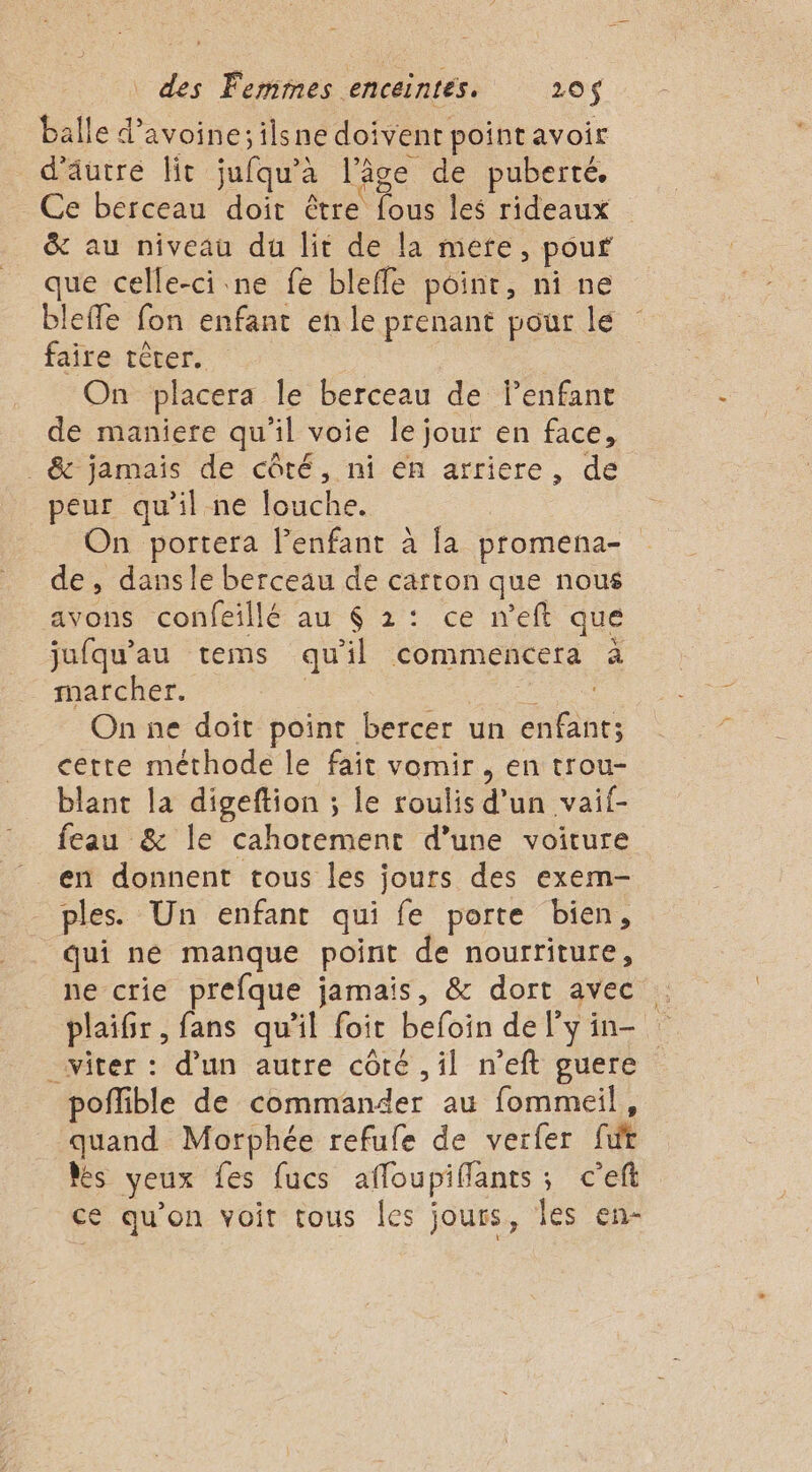 balle d'avoine; ilsne doivent point avoir d'autre lit jufqu'à l’âge de puberté. Ce berceau doit être fous les rideaux &amp; au niveau du lit de la mete, pour que celle-ci ne fe bleffe poinr, ni ne bleffe fon enfant en le prenant pour le faire tèrer. | On placera le berceau de lenfant de maniere qu’il voie le jour en face, _ &amp; jamais de côté, ni en arriere, de peur qu'il ne louche. On portera l’enfant à [a promena- de, dansle berceau de carton que nous avons confeillé au 6 2: ce n'eft que jufqu'au tems qu'il commencera à marcher. | É On ne doît point bercer un enfant; cette méthode le fait vomir, en trou- blant la digeftion ; le roulis d’un vaif- feau &amp; le cahorement d’une voiture en donnent tous les jours des exem- ples. Un enfant qui fe porte bien, Qui ne manque point de nourriture, ne crie preéfque jamais, &amp; dort avec . plaifir , fans qu’il foit befoin del'yin- _witer : d’un autre côté , il n’eft guere poflible de commander au fommeil, quand Morphée refule de verfer für Rés yeux fes fucs afloupifflants; c'eft ce qu'on voit tous les jours, les en-