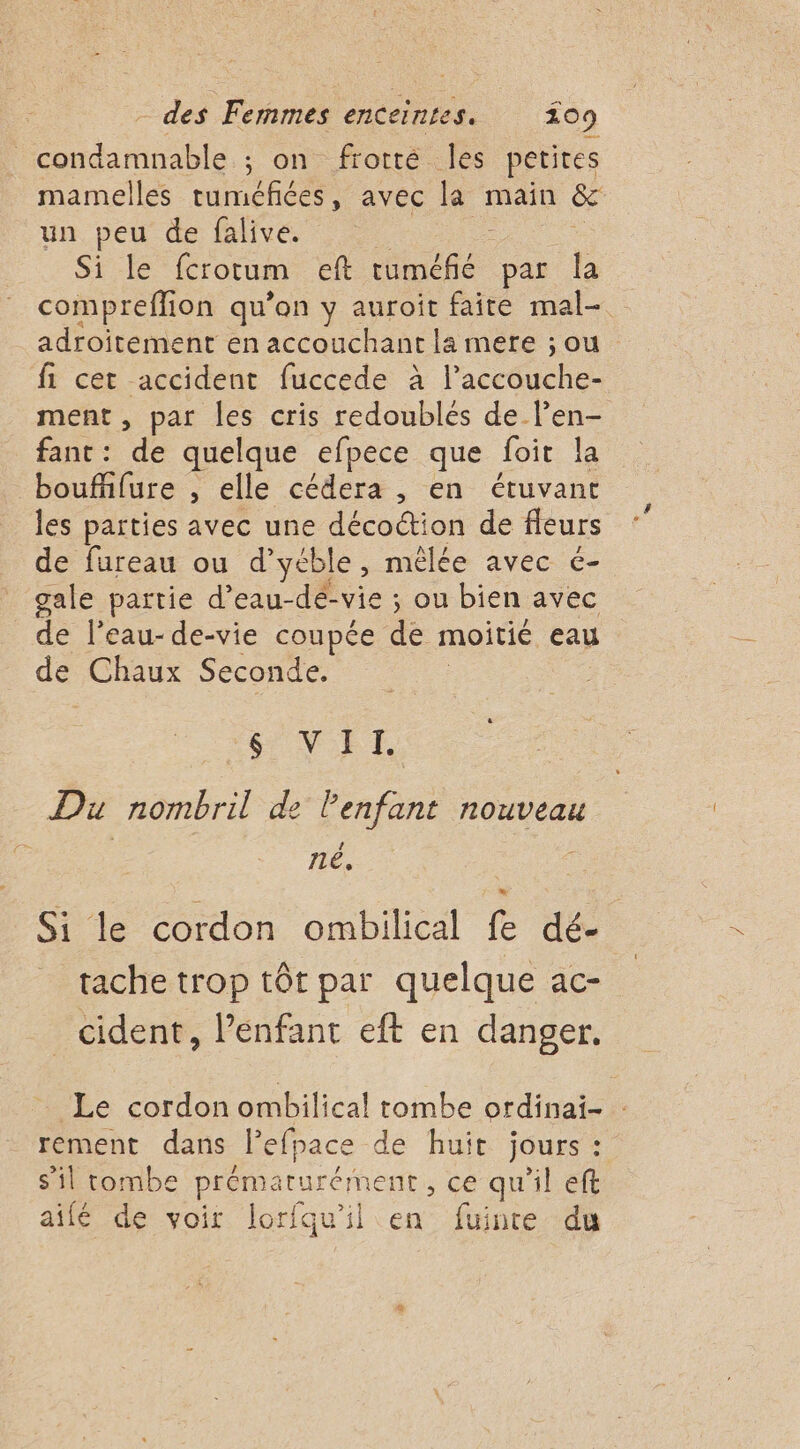 condamnable ; on frotté Îles petites mamelles tuméfiées, avec la main &amp; un peu de falive. Si le fcrotum eft ché par la compreffion qu’on y auroit faite mal- adroitement en accouchant la mere ; ou fi cet accident fuccede à laceiche ment , par les cris redoublés de l’en- fant: de quelque efpece que foit la boufhlure , elle cédera , en étuvant les parties avec une décoction de fleurs de fureau ou d'yéble , mêlée avec é- gale partie d’eau-dé-vie ; ou bien avec de l’eau-de-vie coupée de moitié eau de Chaux Seconde. NET. Du nombril de l'enfant nouveau 11é, Si le cordon ombilical fe dé- tache trop tôt par quelque ac- cident, l’enfant eft en danger. Le cordon ombilical tombe ordinai- : rement dans l’efpace de huit jours: s’il tombe prématurém ent, ce qu'il eft aifé de voir lorfqu’il en fuinte du