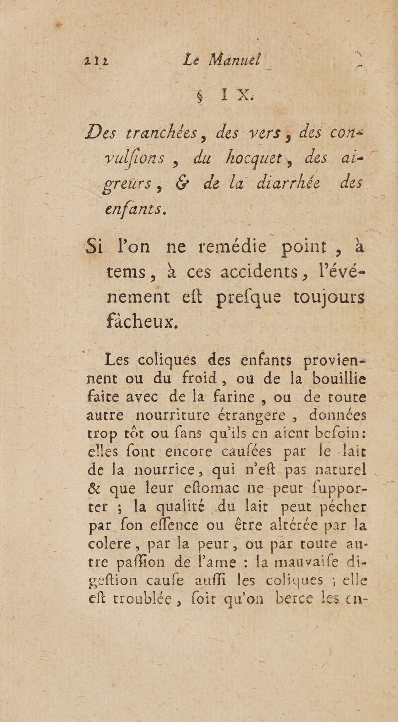 1% Des tranchées, des vers, des con: vullions , du hocquet, des aï-° greurs, @ de la diarrhée des enfants. Si l'on ne remédie point , à tems, à ces accidents, lPévé- nement eft prefque lOUJOUES ficheux. Les coliqués des énfants provien- nent ou du froid, où de la bouillie faite avec de la farine , ou de toute autre nourriture étrangere , données ne tot ou fans qu'ils en aîent befoin: lles font encore caufées par Île lait de la nourrice, qui n'eft pas naturel . &amp; que leur eftomac ne peut fuppor- ter ; la qualité du lait peut pécher par fon eflence ou être altérée par la colere, par la peur, ou par toute au- tre paffion de lame : la mauvaife di. ceftion caufe auffi les coliques ; elle eft troublée, foir qu'on berce les cn-