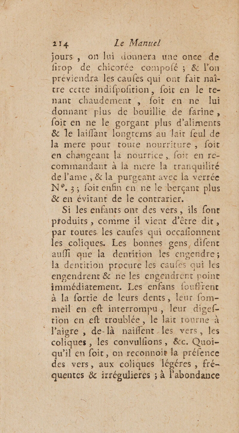 jours , on fui donnera une once de firop de chicorée cempofé ; &amp; lon préviendra les caufes qui ont fait naî- tre cette indifpoñtion, foit en le te- nant chaudement , foit en ne lui donnant plus de bouillie de farine, foit en ne le gorgant plus d'aliments &amp; le laiffant longrems au lait feul de la mere pour toute nourriture, foit en changeant la nourrice, foit en re- commandant à la mere la tranquilité de lame , &amp; la purgeant avec la verrée N°.3; foit enfin en ne le berçant plus &amp; en évitant de le contrarier. Si les enfants ont des vers, ils font pfoduits , comme il vient d’être dir, par toutes. les caufes qui occalionnent les coliques. Les bonnes gens, difent aufMi que la dentition les engendre; la dentition procure les caufes qui les engendrent &amp; ne les engendrent point immédiatement. Les enfans fouffrenc À la fortie de leurs dents, leur fom- meil en eft interrompu, leur digef- tion en eft troublée, le lait rourne à laigre , de-[à naiflent les vers, les coliques , les convulfions, &amp;c. Quoi- qu'il en foit, on reconnoie la préfence des vers, aux coliques légéres , fré- quentes &amp; irrégulieres ; à l'abondance