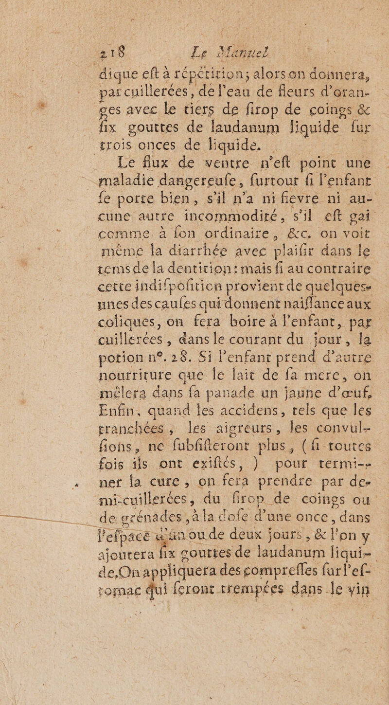 ÿ « ‘ l52 p : ) par cuillerées, de l’eau de fleurs d’oran- fix gouttes de laudanum liquide fur Le flux de ventre n’eft point une fe porte bien, s'il n’a nifievre ni au- cune autre incommodiré, s’il eft gai même la diarrhée avec plaifir dans le tems de la dentition: mais f au contraire cette indifpofrion provient de quelques» unes des caules qui donnent naiflance aux cuillerées , dans le courant du jour, la potion n°. 28. Si l'enfant prend d'autre nourriture que le lait de fa mere, on mêlera dans fa panade un jaune d’œuf, Enfin, quand Îes accidens, tels que les granchées, les aigreurs, les convul- fions, ne fubffteront plus, (f routes fois ils ont exifiés, ) pour termi-- ner la cure, on fera prendre par de- mi-cuillerées, du firop de coinos où de grénades ,à la dofe d’une once, dans x jours, &amp; l’on ÿ ajoutera fix gouttes de laudanum liqui- de, On appliquera des compreffes fur l’ef- romac Qui feront trempées dans le vin