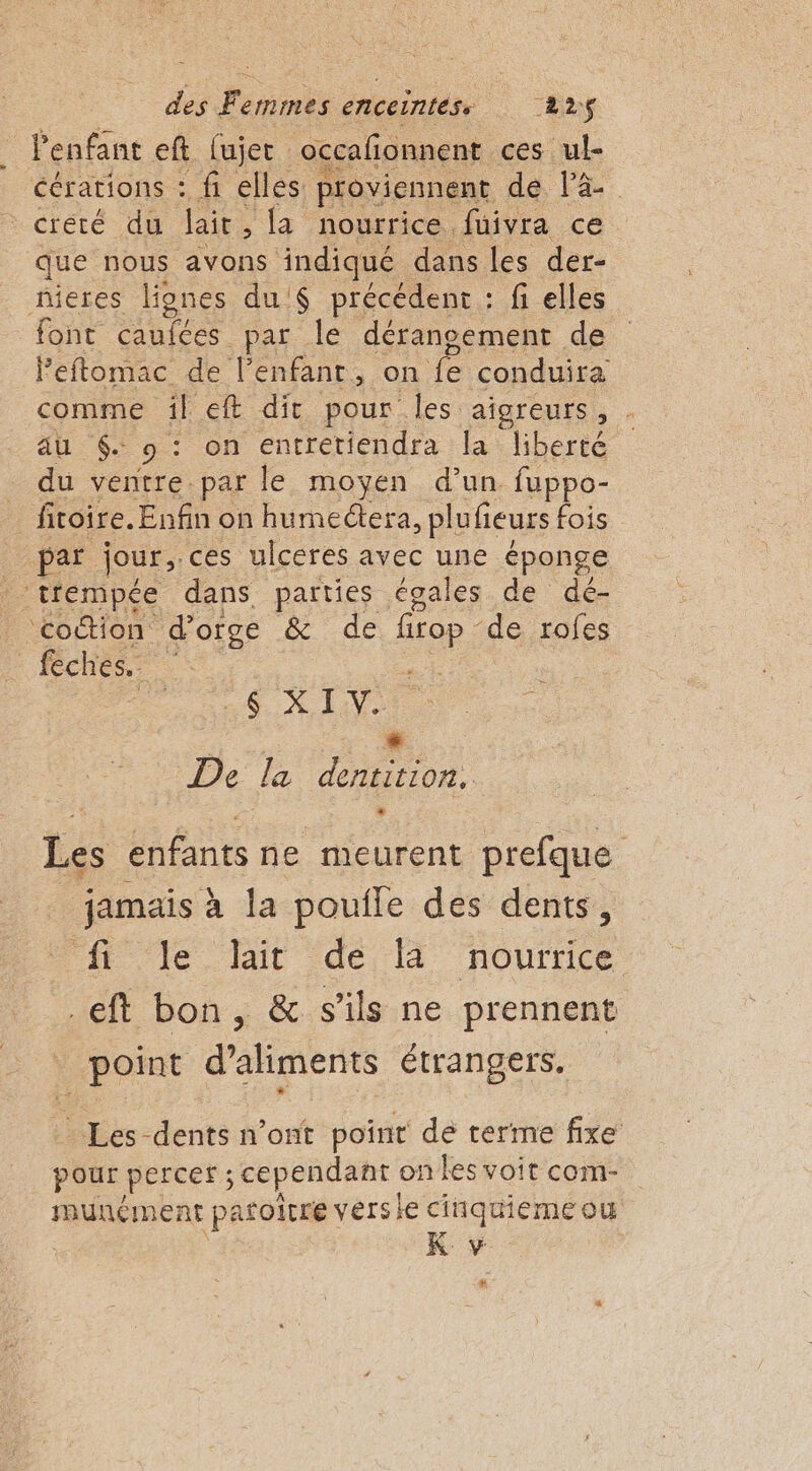 . l'enfant eft fujer occafonnent. ces ul- cérations : fi elles proviennent dé, Fa = crété du lait la nourrice fuivra ce que nous avons indiqué dans les der- nieres lignes du '$ précédent : fi elles font caufées par le déransement de Peftomac de l’enfanr, on Fe conduira comme îil eft dir pour Îles aïoreurs, . au . pion entretiendra la liberté _ du ventre par le moyen d’un fuppo- fitoire. Enfin on humectera, plufieurs fois par jour, .ces ulceres avec une éponge _ trempée dans. parties égales de dé- ‘coction d'orge &amp; de 0e de rofes féches. à | SX LV « De la dentition. Les enfants ne meurent prefque jamais à la pouile des dents, lé it de A nourrice .eft bon, &amp; s'ils ne prennent _ point d'aliments étrangers. Les dents n’ont point de terme fixe pour percer ; cependant on les voit com- muncment patoïtre versie cinqtiemeou K v #