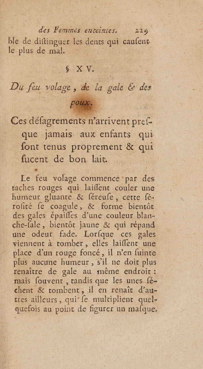 ble de diftinguer. les dents qu caufent le plus de mal. 6 x V: Du ue = SE de le a gai é ds Ces défagrements n’arrivent pre£ _ que jamais aux enfants qui font tenus proprement &amp; qui _fucent de bon Etes à + je Z Le feu Volage commencé ‘par des taches rouges qui laiflent couler une humeur gluante &amp; féreule, cette fé- rofité fe coagule, &amp; forme bientôt des gales épaifles d’une couleur blan- che-fale, bientôt jaune &amp; qui répand une odeur fade. Lorfque ces gales viennent à tomber, elles laiflenr une place d’un rouge foncé, il n’en fuinte plus aucune humeur : sil ne doit plus renaître de gale au même endroit : mais fouvent , tandis que les unes. {é- chent &amp; tornbene: il en renaît d’au- tres ailleurs, qui‘{e multiplient quel- quefois au point de figurer un mafque,