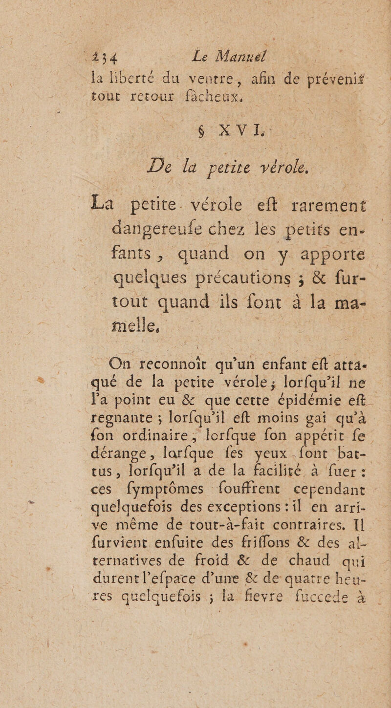 434 Le Mannél la liberté du ventre, afin de prévenif tour retour ‘facheux, Fr $ XV E: De la petite vérole. La petite. vérole eft rarement dangereufe chez les petits en- fants, quand on y apporte tout quand ils font à la ma- melle, . On reconnoïit qu’un enfant eft atta. regnante ; lorfqu'il eft moins gai qu’à dérange, larfque fes yeux font bat- quelquefoïs des exceptions :il en arri- ve même de tout-a-fait contraires. Il furvient enfuire des friffons &amp; des al- ternatives de froid &amp; de chaud qui durent l’efpace d’une &amp; de quatre heu- res quelquefois ; la fievre fuccede à