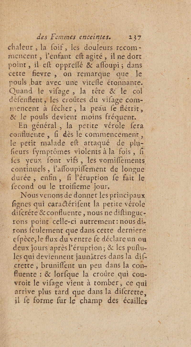 cha leur , la foif, les à fecom - mencent , l'érfaue eft agité ; il ne dort : point, À eft opprellé &amp; afloupi ; dans cette fievre, on remarque que le ROUE bat avec une vitefle étonnante. Quand le vifage ; la rête &amp; Île col: ee aus les croûtres du vifage com- nencent à fécher, la peau fe flécrit, - En général, la petite vérole fera confluence , fi dès le commencement, te pétit malade eft attaque de blu fieurs fymprômes violents à la fois, f fes yeux font vifs, les vomiflements continuels, l'afoupiffement de longue durée, enfin, fi l'éruprion fe fait le {econd ou le troifieme jour. Nous venons de donner les principaux fignes qui cara@érifent la perite vérole : diferére &amp;confluente, nous ne diftingue- rons feulement que dans cette derniere efpèce, le flux du ventre fe déclareun ou deux jours après Péruption; &amp; les puftu- les qui deviennent jaunätres dans la dif. crerte , bruniffent un peu dans la con. fluente : &amp; lorfque la croûre qui cou- vroit le vifage vient à tomber, ce qui arrive plus tard que dans la difcrerte, il fe forme fur le champ des écailles