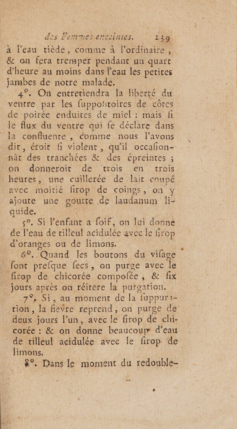 à l'eau tièdé, comme à l'ordinaire, &amp; on fera tremper pendant un quart d'heure au moins dans l’eau les petites jambes de notre malade. 4% On entretiendra la Gberté du sobre. par les fappoñtoires de côres de poîrée enduites de miel : maïs fi le flux du ventre qui fe déclare dans la confluenre , Comme nous l'avons dit, étroit fi violent, qu'il occañon- nÂt Tdée tranchées Be des épreintes : on donneroir de trois en trois heures, une cuillerée de lait coupé avec moitié firop de coings, on : ajoute yne goutte de budanum Fi re 84 Penh, a foif, on lui donne de k. eau de tilleul acidhlée avec le firop d'oranges ou de limons. 0e, Quand les boutons du vifage + font prefque lecs , on purge avec Îe . firop de. chicorée compolée , &amp; fix Jon. après on réirere la purgation. 7° , Si, au moment de la fuppuri- tion, la fièvre reprend, on purge de Haëx. jours l’un, avec le firop de chi- corée : &amp; on donné beaucoup d’eau de tilleul açidulée avec le firop de nr . Dans le moment du redouble- 2