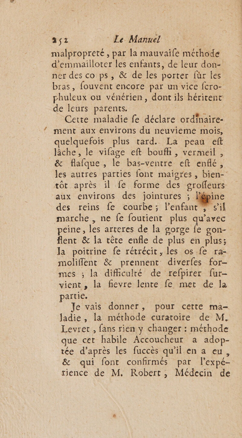 malpropreté , par la mauvaife méthode d'emmailloter les enfants, de leur don- _nér des co ps, &amp; de les porter für les bras, fouvent encore par un vice fcro- phuleux ou vénérien, dont ils héritenc de leurs parents. Cette maladie fe dédie ordfnaire- ment aux environs du neuvieme mois, quelquefois plus tard. La peau eft fiche, le vifage eft bouffi, vermeil , à dafque , le bas-ventre ef enflé ; les autres parties font maigres, bien- tôt après il fe forme des groffeurs aux environs des jointures ; lép des reins fe courbe; l’enfant marche, ne fe foutient plus qu'avec peine, les arteres de la gorge fe gon- flent &amp; la tète enfle de plus en plus; la poitrine fe rétrécit, les os. fe ra- moliflent &amp; prennent diverfes for- mes ; la difficulré de refpirer fur- vient ; la fievre lente fe met de la partie. | Je vais donner, pour cette ma- Jadie , la NU te curatoire de M. Levret , fans rien y changer : méthode que cet habile Accoucheur a adop- tée d’après les fuccès qu'il en a eu &amp; qui font confirmés par l'expé= rience de M. Robert, Médecin de