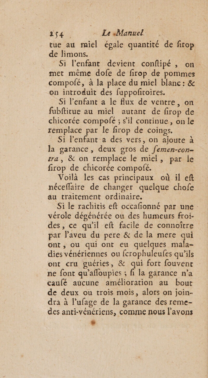 tue au miel égale quantité de firop de limons. Si l'enfant devient conftipé , on. met même dofe de firop de pommes compolé, à la place du miel blanc: &amp; on introduit des fuppofñroires. Si l’enfant a le flux de ventre, on fubftitue au miel autant de firop de. chicorée compolfé ; s’il continue, on le remplace par le firop de coings. Si l'enfant a des vers, on ajoute à la garance, deux gros de femen-con- ra, &amp; on remplace le miel, par le firop de chicorée compofé. Voilà les cas principaux où il eft néceflaire de changer quelque chofe au traitement ordinaire. Si le rachitis eft occafionné par une vérole dégénérée ou des humeurs froi- des, ce qu'il eft facile de connoïtre _ par Paveu du pere &amp; de la mere qui ont, ou qui ont eu quelques mala- dies vénériennes ou fcrophuleufes qu’ils ont cru guéries, &amp; qui fort fouvent ne font qu'afloupies ; fi la garance n'a caufé aucune amélioration au bout de deux ou trois mois, alors on join- dra à l’ufage de la garance des reme- des anti-vénériens, comme nous l’avons w