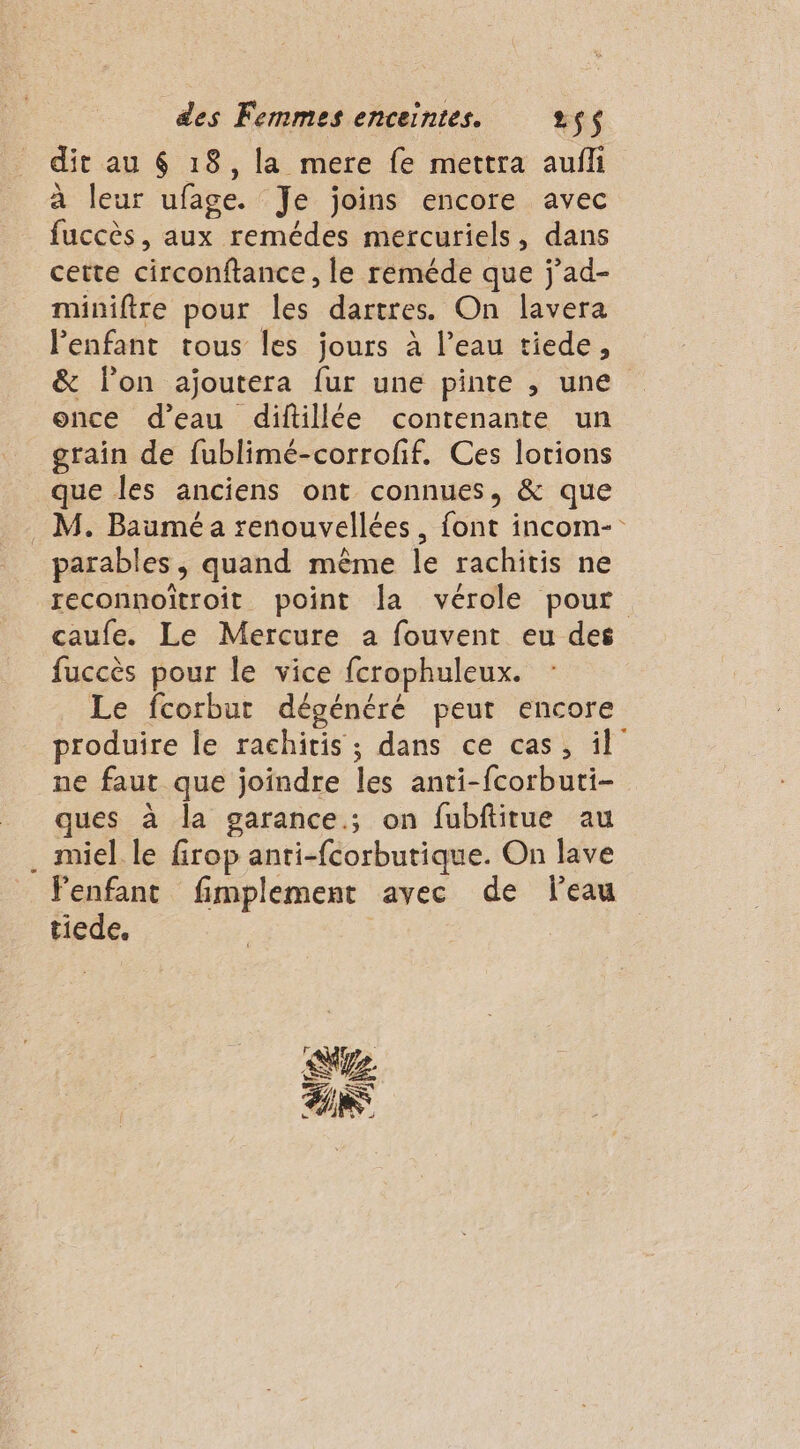 dit au $ 18, la mere fe mettra aufli à leur ufage. Je joins encore avec fuccès, aux remédes mercuriels, dans cette circonftance, le reméde que j’ad- miniftre pour les dartres. On lavera l'enfant tous les jours à l’eau tiede, &amp; lon ajoutera fur une pinte , une once d’eau diftillée contenante un grain de fublimé-corroff. Ces lotions que les anciens ont connues, &amp; que . M. Baumé a renouvellées, font incom- parables , quand même le rachitis ne reconnoïtroit point la vérole pour caufe. Le Mercure a fouvent eu des fuccès pour le vice fcrophuleux. Le fcorbut dégénéré peut encore produire le rachitis ; dans ce cas, il ne faut que joindre les anti-fcorbuti- ques à la garance.; on fubftitue au . miel le firop anri-fcorbutique. On lave Fenfant fimplement avec de leau tiede. ax