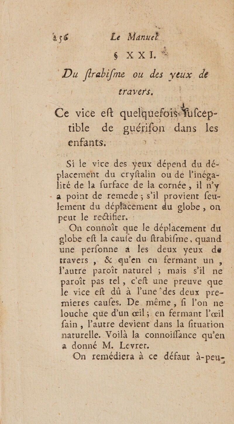 ' s XXI % Du firabifme ou des yeux de Lis travers. , . + ee : À r Ce vice eft quelquefois Fufcep- tible de pguérifon dans les enfants. +: _ Si le vice des veux dépend du dé- placement du cryftalin ou de l’inéga- lité de la furface de la cornée, il ny . a point de remede; s’il provient feu- lement du déplacement du globe , on peut le rectifier. : On connoït que le déplacement du globe eft la caufe du firabifme, quand une perfonne à Îles deux yeux de travers , &amp; qu'en en fermant un, l’autre paroïit naturel ; maïs sil ne paroït pas tel, c'eft une preuve que le vice eft dû à l’une ‘des deux pre- mieres caufes. De. même, fi l’on ne louche que d’un œil; en fermant l'œil fain , l’autre devient dans la fituation naturelle. Voilà la connoïflance qu’en a donné M. Levret. On remédiera à ce défaut à-peu-