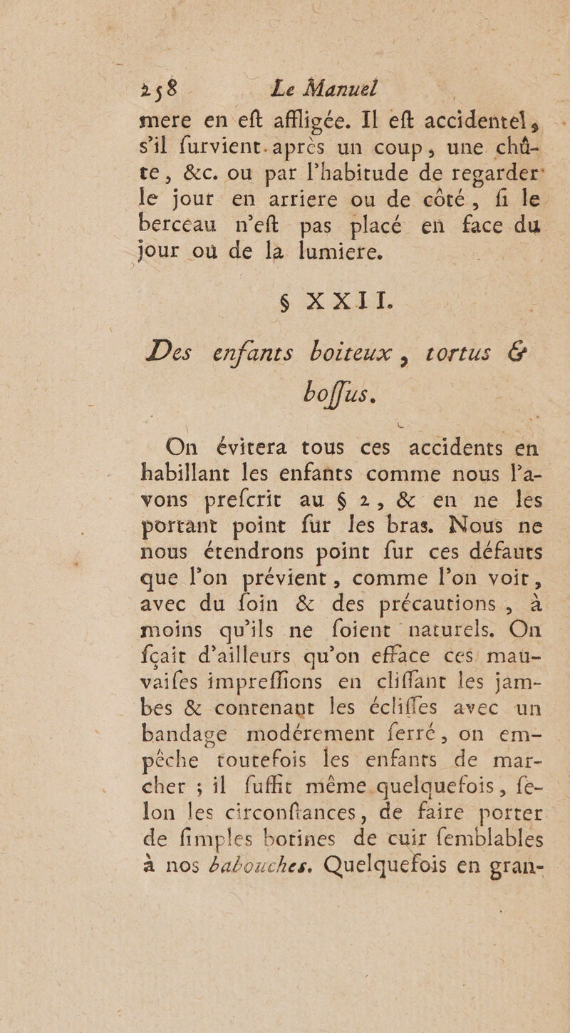 mere en eft affligée. Il eft accidentel, s'il furvient.après un coup, une chû- te, &amp;c. ou par l’habitude de regarder: le jour en arriere ou de côté, fi le berceau n’eft pas placé en face du Jour où de la lumiere, $S XXII. Des enfants boiteux , tortus &amp; boffus. On évitera tous ces accidents en habillant les enfants comme nous Pa- vons prefcrit au $ 2, &amp; en ne les portant point fur les bras Nous ne nous étendrons point fur ces défauts que l’on prévient, comme l’on voit, avec du foin &amp; des précautions, à moins qu'ils ne foient naturels. On fcait d’ailleurs qu’on efface ces mau- vaifes impreflions en cliffant les jam- bes &amp; contenant les éclifles avec un bandage modérement ferré, on em- pêche toutefois les enfants de mar- cher ; il fuffit même quelquefois, fe- lon les circonfiances, de faire porter. de fimples botines de cuir femblables à nos Éabouches. Quelquefois en gran-