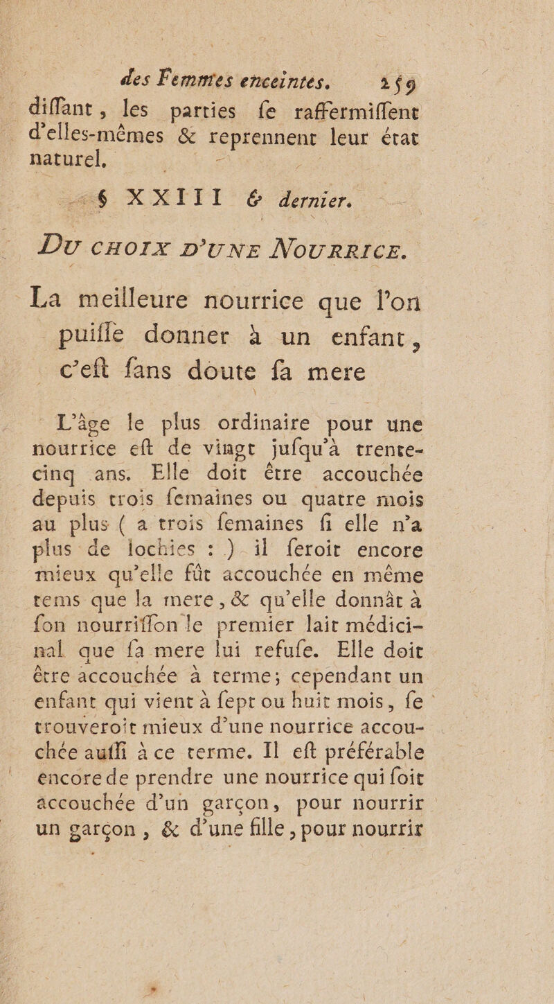 diffant, les parties fe raffermiffent _ d’elles-mêmes &amp; reprennent leur état naturel, 6 ss. X XI II ê dernier. Du CHOIX D'UNE NOURRICE. La meilleure nourrice que l’on _puïfle donner à un enfant, c’eft fans doute fa mere L'âge le plus ordinaire pour une nourrice eft de vingt jufqu’à trente cinq ans. Elle doit être accouchée depuis trois femaïines ou quatre mois au plus ( a trois femaines fi elle n’a plus de lochies : ) il feroirt encore mieux qu’elle fût accouchée en même rems que la mere, &amp; qu’elle donnâr à fon nourriflon le premier lait médici- nal que fa mere lui refufe. Elle doit être accouchée à terme; cependant un enfant qui vient à fept ou huit mois, fe trouveroit mieux d’une nourrice accou- chée aufli à ce terme. Il eft préférable encore de prendre une nourrice qui foit accouchée d’un garçon, pour nourrir un garçon , &amp; d’une fille, pour nourrir