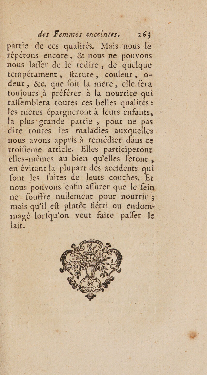 É * des Femmes enceintes. 263 partie de ces qualités. Mais nous le répétons encore, &amp; nous ne pouvons nous laffer de le redire, de quelque tempérament, ftature, couleur, o- deur , &amp;c. que foir la mére, elle fera toujours à préférer à la nourrice qui .raffemblera toutes ces belles qualités : les meres épargneront à leurs enfants, la plus‘grande partie , pour ne pas dire toutes Îes maladies auxquelles nous avons appris à remédier dans ce troifieme article. Elles participeront elles-mêmes au bien qu’elles feront, en évitant la plupart des accidents qui font les fuites de leurs couches. Er nous potivons enfin aflurer que le fein ne fouffre nullement pour nourrir ; ? mais qu'il eft plutôt flécri ou endom- lait. PAPA ‘4