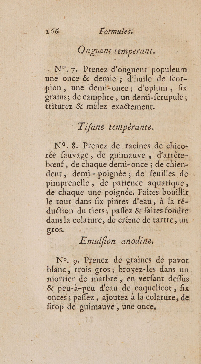 Onpouent Lemperant. - N°.7. Prenez d’onguent populeum une once &amp; demie ; d’huile de fcor- pion, une demi-once; d’opium, fix grains; de camphre, un demi-fcrupule ; triturez &amp; mêlez exactement. Tifane tempérante. N°. 8 Prenez de racines de chico- rée fauvage, de guimauve , d’arrête- bœuf, de chaque demi-once ; de chien- dent, demi-poignée ; de feuilles de pimptenelle, de patience aquatique, de chaque une poignée. Faites bouillir le tout dans fix pintes d’eau, à la ré- duéion du tiers; paflez &amp; faites fondre dans la colature, de crême de tartre, un : gros. E mulfion anodine. No. 9. Prenez de graïînes de pavot blanc, trois oros; broyez-les dans un mortier de marbre , en verfant deffus &amp; peu-à-peu d’eau de coquelicot, fix onces; pallez , ajoutez à la colature, de firop de guimauve , une once.