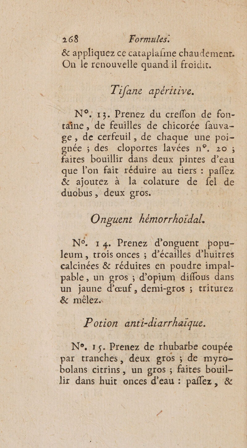 &amp; appliquez ce cataplafme chaudement. On le renouvelle quand il froidit. T' Lane apéritive. N°. 13. Prenez du creffon de fon- tdine , de feuilles de chicorée fauva- ge de cerfeuil , de chaque nie poi- gunée ; des cloportes lavées n°. 20 ; faites bouillir dans deux pintes d’eau que l’on fait réduire au tiers : pañlez &amp; ajoutez à la colature de fel de duobus, deux gros. Ÿ Onguent hémorrhoïdal. NS. 14. Prenez d’onguent popu- leum , trois onces ; d’écailles d’huitres calcinées &amp; réduites en poudre impal- pable, un gros ; d’opium diffous dans un jaune d'œuf, demi-gros ; triturez &amp; mèêlez. | Potion anti-diarrhaïque. N°, 15. Prenez de rhubarbe coupée par tranches, deux gros ; de myro- bolans citrins. » un 910$ ; Etes _. lir dans huit onces d’eau : pañlez,