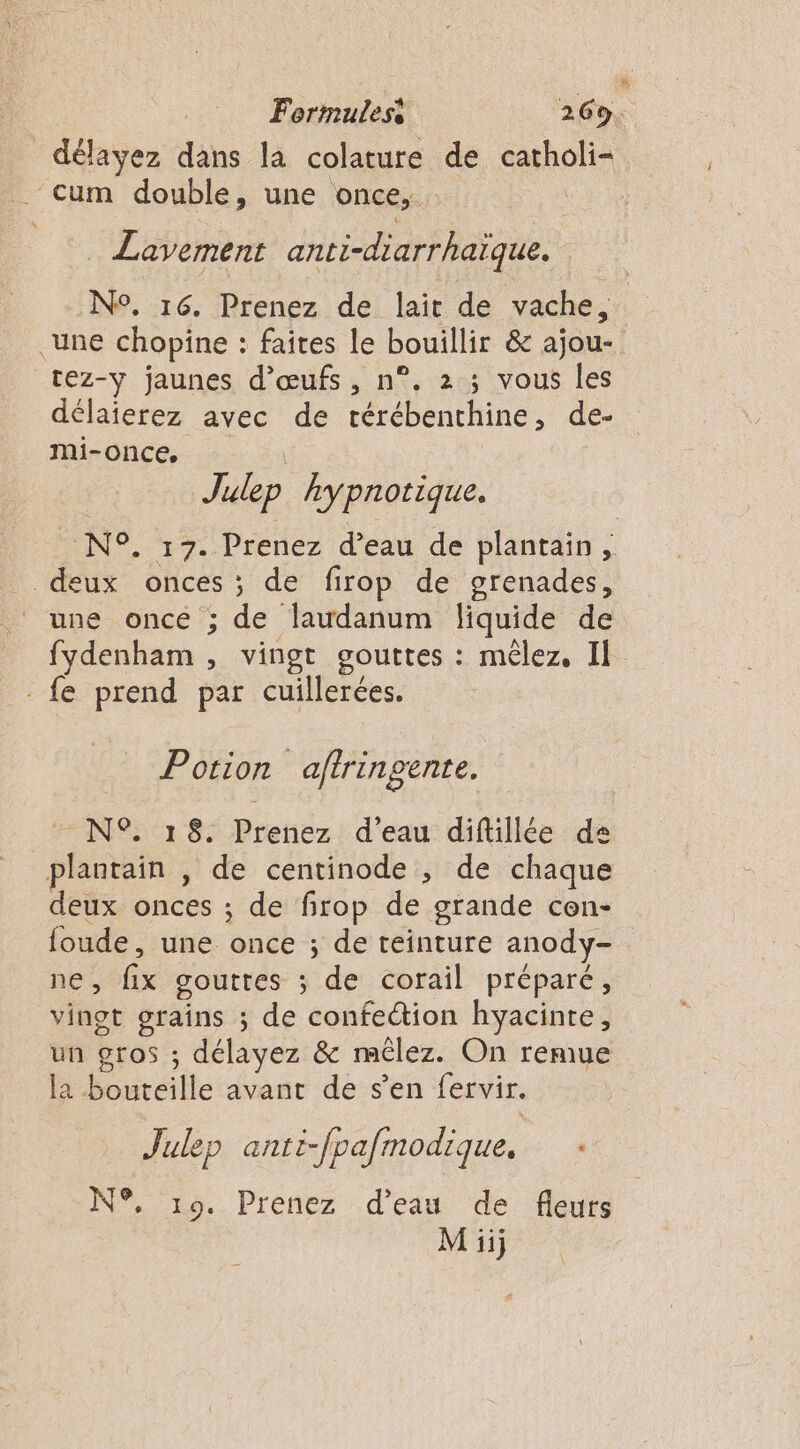 délayez dans la colature de catholi= ‘cum double, une once, | | Lavement anti-diarrhaïque. N°. 16. Prenez de lait de vache, une chopine : faites le bouillir &amp; ajou- tez-y jaunes d'œufs, n°. 2 ; vous les délaierez avec de térébenthine, de- Mir ONC,..: 21 Julep hypnotique. N°. 17. Prenez d’eau de plantain, deux onces ; de firop de grenades, une once ; de laudanum liquide de fydenham , vingt gouttes : mêlez, Il fe prend par cuillerées. Potion aftringente. - N®% 18. Prenez d'eau diftillée de plantain , de centinode ; de chaque deux onces ; de firop de grande con- foude, une once ; de teinture anody- nes fix gouttes ; de corail préparé, vingt grains ; de confection hyacinte, un gros ; délayez &amp; mélez. On remue la bouréille avant de s’en fervir. Julep anti-fpafinodique. N°, 19. Prenez d’eau de fleurs Miij