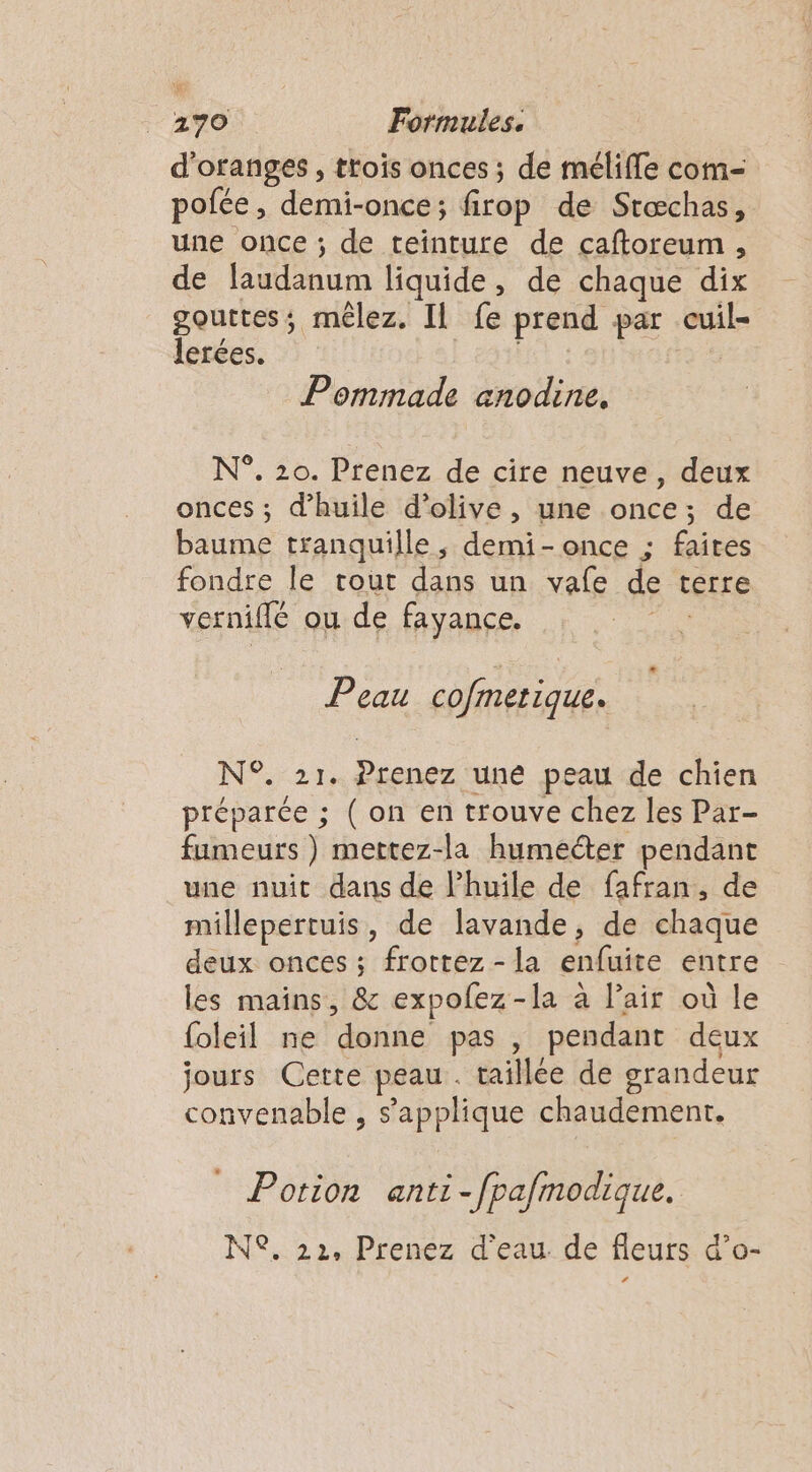 d'oranges , trois onces ; de mélifle com- pofée , demi-once; firop de Stæchas, une once ; de teinture de caftoreum, de laudänum liquide, de chaque dix gouttes; mêlez. Il fe prend par do lerées. _Pommade anodine. N°. 20. Prenez de cire neuve, deux onces ; d'huile d'olive, une once; de baume tranquille, demi - once ; faites fondre le tout dans un vafe de terre vernifié ou de fayance. Peau cofmetique. N°21 Drenez uné peau de chien préparée ; ( on en trouve chez les Par- fumeurs) mettez-la humecter pendant une nuit dans de l'huile de fafran, de millepertuis, de lavande, de chaque deux onces ; frottez - la enfuite entre les mains, &amp; expolez-la à l’air où le (oleil ne donne pas , pendant deux jours Cette peau. taillée de grandeur convenable , s'applique chaudement. Potion anti-fpafmodique. N°. 22, Prenez d'eau. de fleurs d’o- LA