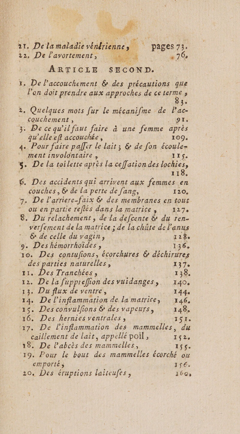 ar. De la maladie vénériennes | pages 73. 22, De l'avortement, Ron « 76, ARTICLE SECOND. x. De laccouchement &amp; des précautions que l’on doit prendre aux approches de ceterme ; 83° 2, Quelques mots fur le mécanifme de lPac- _ couchement , . QT, 3: De cequ’il faut faire à une femme après _ qgu'elleefl accouchée, 109. 4. Pour faire pal]er le lait ; &amp; de fon écoule- ment involontaire, 1I$. _. De la toilette après la ceffation des lochies, 118. 6. Des accidents qui arrivent aux femmes en couches, &amp; de La perte de fang, 120, 7. De l’arriere-faix &amp; des membranes en tout ou en partie reftés dans la matrice, 127 8. Du relachement , de la defcente &amp; du ren- verfement de la matrice; de la chüte de l'anus € de celle du vagin, 128 9. Des hémorrhoïdes , 136 10. Des contufions, écorchures &amp; déchirures _ des parties naturelles, 137 11. Des Tranchées, 138. 12. De La fuppreffion des vuidanges, 140, 13. Du flux de ventre, 1444 14. De l’inflammation de la matrice, 146, 15. Des convulfions &amp; des vapeurs, 148, 16. Des hernies ventrales, ISERE, 17. De l’inflammation des mammelles, du caillement de lait, appellé poil, 162. 18. De l’abcès des mammelles, ass. 19. Pour Le bout des mammelles écorché ou - emporté 156.