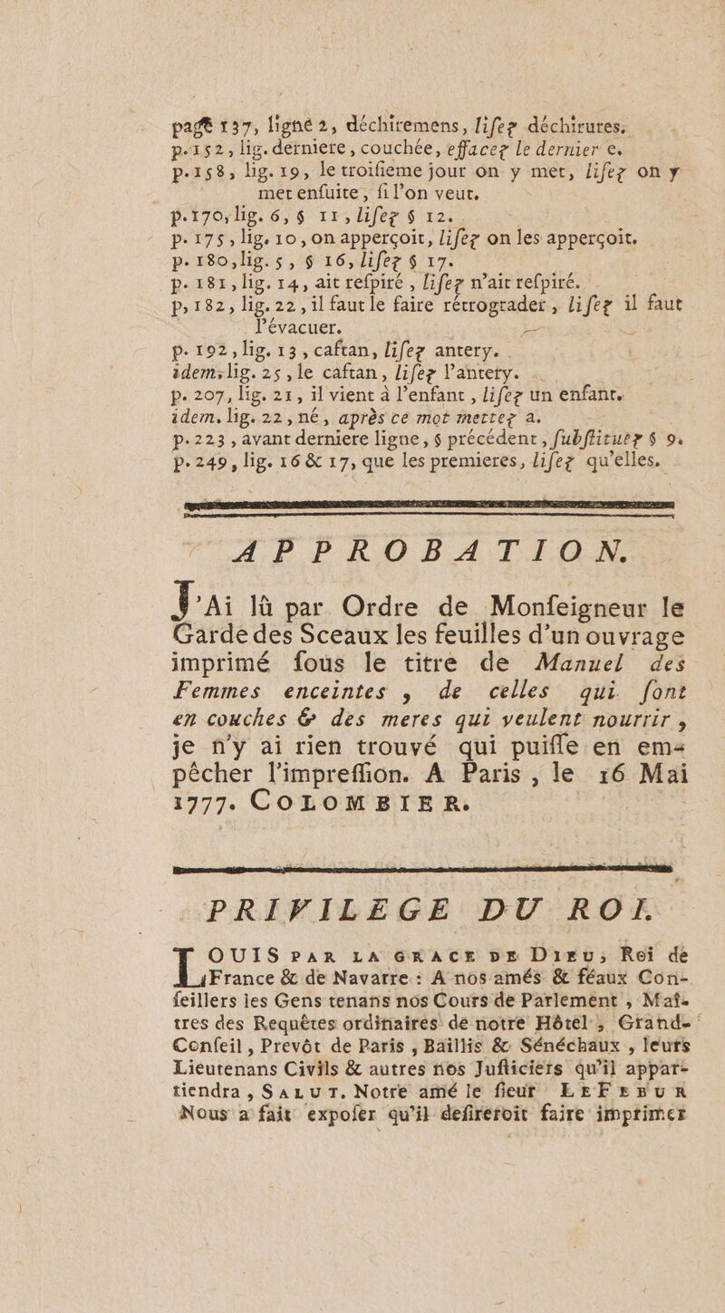 ci 137, lighé 2, déchiremens, life? déchirures, p.152, lig. dermiere, couchée, effacez Le dernier e. Pe158; lg. 191€ troifieme jour on y met, lifez on y met enfuite , fi l’on veut, p.170, lig. 6, 6 11, Lifeg S 12, p.175, lig 10, on apperçoit, lifez on les apperçoit. p.180,lig.s, $ 16, lifez $ 7 p-181,lig. 14, ait refhité , lifez wait refpiré. P182, lig. 22, il faut le faire rétrograder , nee il faut Pévacuer. - À p.192, lig. 13, caftan, lifez antery. idem;lig. 25 ,le caftan, lifez l antety. p. 207, lg. 21, il vient à l'enfant , lifez un enfant. idem, lg. 22, né, après ce mot mettez à. p.223, avant derniere ligne, $ précédent, Jubficuer $ 9. p-249, îg- 16 &amp; 17, que les premieres, lifez qu’elles. #3 AP PRO BA TION. Jai là par Ordre de Monfeigneur le Garde des Sceaux les feuilles d’un ouvrage imprimé fous le titre de Manuel des Femmes enceintes , de celles qui font en couches &amp; des meres qui veulent nourrir, je n'y ai rien trouvé qui puñfle en em pêcher l’imprefion. A Paris , le 16 Mai 1777. COLOMBIER. PRIVILEGE DU RO OUIS PAR LA GRACE DE Diru; Roi de France &amp; de Navarre : A nos amés &amp; féaux Con- feillers ies Gens tenans nos Cours de Parlement , Maf- tres des Requêtes orditiaires dé notre Hôtel, Grand- Confeil , Prevôt de Paris , Baïllis &amp; Sénéchaux , leurs Lieurenans Civils &amp; autres nos Jufliciers qu'il appar- tiendra , Sazu T. Notre amé le fieur LEFEBuUR Nous a fait expofer qu’il defirefoit faire imprimer