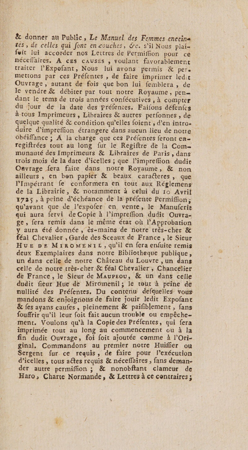 ê&amp;c donner au Public, Le Manuel des Femmes enceina ges, de celles qui font en couches, &amp;c. s'il Nous plai- feit lui accorder nos Lettres de Permiffon pour ce néceffaires. À cEs causés , voulant favorablement traiter lExpofant, Nous lui avons permis &amp; per. mettons par ces Préfentes , de faire imprimer ledit Ouvrage, autant de fois que bon lui femblera , de le vendre &amp; débiter par tout notre Royaume, pen dant le tems de trois années confécutives , à compter du ‘our de la date des préfentes, Faifons défenfcs à tous Imprimeurs , Libraires &amp; autres perfonnes , de quelque qualité &amp; condition qu’elles foient , d’en intro- duire d’impreffion étrangere dans aucun lieu de notre Obéiffance ; À la charge que ces Préfentes feront er regiftrées tout au long fur le Regiftre de la Com- munauté des Imprimeurs &amp; Libraïres de Paris, dans trois mois de la date d’icelles ; que l’impreffion dudie Ouvrage fera faire dans notre Royaume, &amp; non ailleurs , en ben papier &amp; beaux caraéteres , que PImpétrant fe conformera en tout aux Réglemens de la Librairie, &amp; notamment à celui du 10 Avril 1725 ; à peine d'échéance de la préfente Permiffion; qu'avant que de l’expofer en vente, le Manufcrie qui aura fervi de Copie à l’impreffion dudit Ouvra- ge, fera remis dans le même état où lApprobation y aura été donnée , ès-mains de notre très-cher &amp; féal Chevalier , Garde des Sceaux de France, le Sieur Hue pe MIROMENIL, qu’il en fera enfuite remis deux Exemplaires dans notre Bibliotheque publique, un dans celle de notre Château du Louvre ,un dans celle de notre très-cher &amp; féal Chevalier , Chancélier de France, le Sieur de Maupzou, &amp; un dans celle dudit fieur Hue de Miromenil; le tout à peine dé nullité des Préfentes. Du contenu defquelles vous mandons &amp; enjoignons de faire jouir ledit Expofant &amp; fes ayans caufes, pleinement &amp; paifiblement , fans fouffrir qu’il leur foit fait aucun trouble ou empêche- ment, Voulons qu’à la Copie des Préfentes, qui fera imprimée tout au long au commencement ou à la fin dudit Ouvrage, foi foit ajoutée comme à l’'Ori- ginal, Commandons au premier notre Huiflier ou Sergent fur ce requis, de faire pour lexécution d’icelles , tous aétes requis &amp; néceffaires , fans deman- der autre permiffion ; &amp; nonobftant clameur de Haro, Charte Normande, &amp; Lettres à ce contraires;