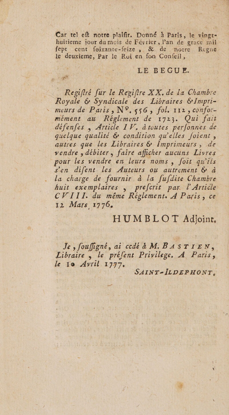 ’ Car tel eft notre plaïfir, Donné à Paris, le vingt- huitieme jour du mois de Février, lan de grace mil fepr cent foixante-feize , &amp; de notre Regne le deuxieme, Par le Roi en fon Confeil, LE BEGUE. a Regifiré fur le Revifire XX, de La Chambre Royale &amp; Syndicale des Libraires &amp;Impri- meurs de Paris, N°, 556, fol, 112, confor- mément au Réglement de 1723. Qui fait défenfes , Article 1 V, àtoutes perfonnes de quelque qualité @&amp; condition qu’elles foient, autres que les Libraires &amp; Împrimeurs , de vendre ; débiter, faire afficher aucuns Livres pour les vendre en leurs noms , foit qu'ils s’en difent les Auteurs ou autrement &amp; à la charge de fournir à&amp; la fufdite Chambre huit exemplaires J prefcrit par l'Article CV ITI. du même Réglement. À Paris, ce 12 Mars 1776. | HUMBLOT Adjoint, Je , fouffigné, ai cdta M BASTIEN, Libraire , le prélent Privilege, À Paris, le ïe Avril 1777, SAINT-ÎLDEPHONT, 7