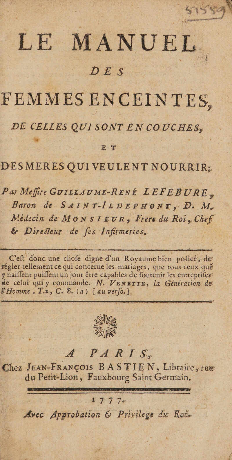 LENS SAN 1% LE MANUE EL. DES FEMMES ENCEINTES, DE CELLES Ex SONT ENCOUCHES, LL ‘$ ET DESMERES QUI VEULENT NOURRIR; Par Mefire GUIzLAUME-RENÉ LEFEBURE, … Baron de SA1INT-IL1DEPHONT, D. M, Médecin de MoNstrEuRr, Frere du Roi, a &amp; Direteur de fes Infirmeries, Ce donc. une che digne d’un Royaume bien policé,. de’ régler tellement ce qui concerne les mariages, que tous ceux quê ÿ paillent puiflent un jour être capables de foutenir les entreprifes: de celui qui y commande. N. Vensrrs, la Génération de Ÿ Homme ; T2, C. 8. (a) [au verfo.1. A PARIS, Chez Jean-François BASTIEN, Libraire , re du Petit-Lion, Fauxbourg Saint Germain. \ 17 77e Avec Approbation 6 Privilege du Roë