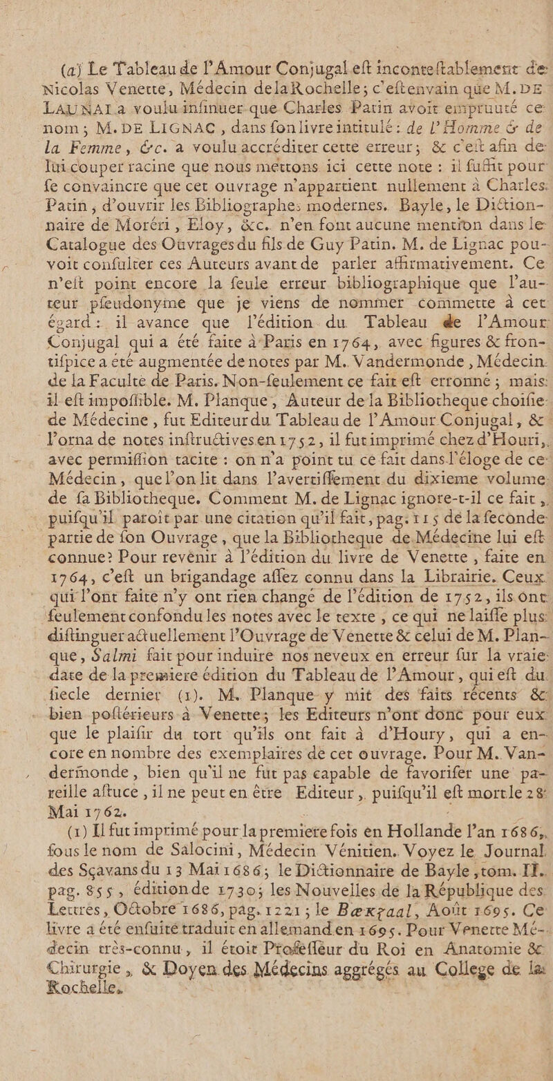 (aj Le Tableau de Amour Conjugaleft inconteftablement de Nicolas Venerte, Médecin delaRochelle; c'eftenvain que M.DE LAUNAIa vouluinfinuer que Charles Parin avoir empruuté ce: nom; M. DE LIGNAC, dans fonlivreintitulé: de l'Homme &amp; de la Femme, Gc. a voulu accrédirer cette erreur; &amp; c'eit afin de: lui couper racine que nous mettons ici cette note : il fuit pour fe convaincre que cet ouvrage n'appartient nullement à Charles. Patin, d'ouvrir les Bibliographe: modernes. Bayle, le Diétion- naire de Moréri, Eloy, &amp;c. n’en font aucune mention dans le: Catalogue des Ouvrages du fils de Guy Patin. M. de Lignac pou- voit confulter ces Auteurs avantde parler afirmativement. Ce n’eit point encore la feule erreur bibliographique que lau- eur pfeudonyine que je viens de nommer commettre à cet égard: il avance que édition du Tableau &amp;e lPAmour: Conjugal qui a été faire à Paris en 1764, avec figures &amp; fron- tifpice a été augmentée de notes par M. Vandermonde , Médecin. de la Faculté de Paris. Non-feulement ce fair eft erronné ; mais: il eft impofhble. M. Planque, Auteur de la Bibliotheque choifie- de Médecine , fut Editeur du Tableau de Amour Conjugal, &amp;- lPorna de notes inftru@ives.en 1752, il futimprimé chez d'Houri,. avec permiffion tacite : onn'a point tu ce fai dansl'éloge de ce: Médecin, que l’on lit dans l’avertiffement du dixieme volume: de fa Bibliotheque. Comment M. de Lignac ignore-t-il ce fait, puifqu'il paroit par une citation qu’il fait, pag: 115 dé la feconde: partie de fon Ouvrage, que la Bibliotheque de.Médecine lui eft connue? Pour revènir à l'édition du livre de Venette, faite en 1764, C'eft un brigandage aflez connu dans la Librairie. Ceux. qui l’ont faite n’y ont rien changé de l'édition de 1752, ilsont feulement confondu les notes avec le texte , ce qui nelaifle plus: diftinguer a&amp;uellement Ouvrage de Venere &amp; celui de M. Plan- que, Salmi fair pour induire nos neveux en erreur fur la vraie: date de la premiere édition du Tableau de l'Amour, quieft du. fiecle dernier (1). M. Planque y mit des faits récents &amp;c bien poflérieurs à Venerte; les Editeurs n’ont donc pour eux. que le plaïfir du tort qu’ils ont fait à d’Houry, qui a en- core en nombre des exemplaires de cet ouvrage. Pour M. Van- dermonde, bien qu'il ne fut pas capable de favorifer une pa- reille aftuce , il ne peuten être Editeur, puifqu’il eft mortle 28 Mai 1762. (1) El fut imprimé pour la premiere fois en Hollande l’an 1686, fous le nom de Salocini, Médecin Vénitien. Voyez le Journal des Sçavans du 13 Mai1686; le Dittionnaire de Bayle ,tom. IH. pag. 8ss, éditionde 1730; les Nouvelles de Ja République des: Lertres, O&amp;tobre 1686, pag. 1221; le Bæxzaal, Août 1695. Ce livre à été enfuiré traduit en allemanden 1695. Pour Venerre Mé- decin crès-connu, il étoit Proféflèur du Roi en Anatomie &amp; Chirurgie, &amp; Doyen des Médecins aggrégés au College de læ Rochelle, | or |