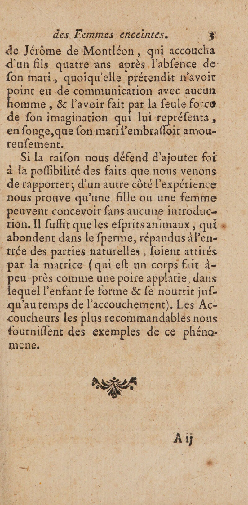 de Jérôme de Montléon, qui accoucha fon mari, quoiqu’elle précendit n'avoir point eu de communication avec aucun homme , &amp; l'avoir fait par la feule force de fon imagination qui lui repréfenta, en fonge,que fon marifembrafloit amou- teufement. | | Si la raifon nous défend d'ajouter foi _de rapporter; d’un autre côté l'expérience nous prouve qu’une fille ou une femme peuvent concevoir fans aucune introduc= tion. Il fufht que les efprits animaux , qui _abondent dans le fperme, répandus àl’en- “crée des parties naturelles , foient attirés par la matrice (qui eft un corps fait à- peu-près comme une poire applatie, dans lequel l'enfant fe forme &amp; fe nourrit juf- qu'autemps de l'accouchement). Les Ac- coucheurs les plus recommandables nous menc. Ai #