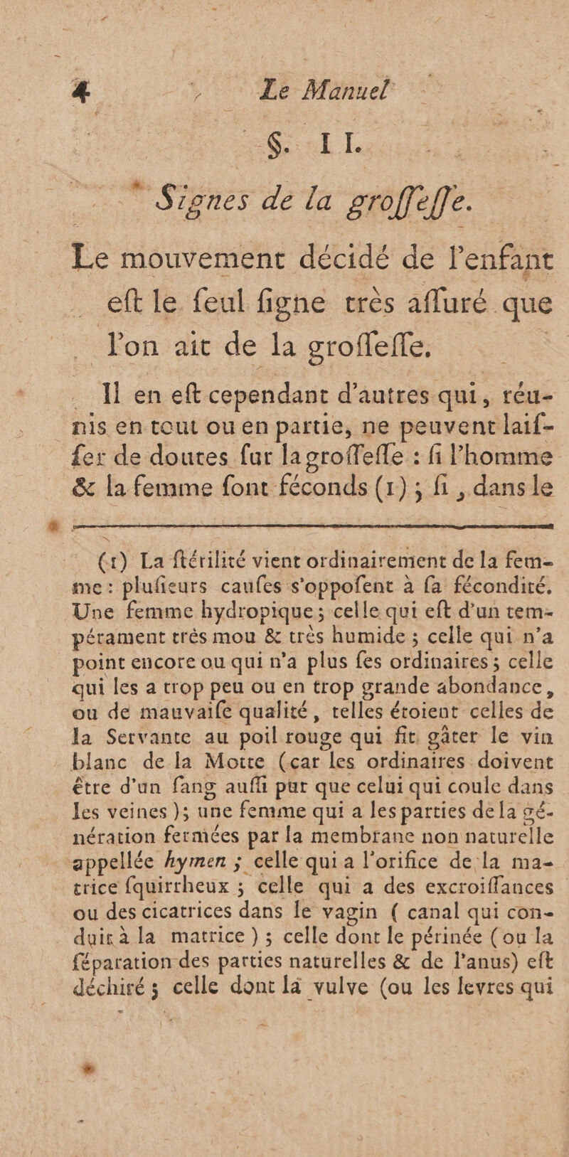 La  Signes de la groffeffe. Le mouvement décidé de l'enfant _ eft le feul figne très afluré que . l'on ait de la groffeffe, | . I en eft cependant d’autres qui, réu- nis en tout ou en partie, ne peuvent laif- {er de doutes fur la groffefle : fi Phomme &amp; la femme font féconds (1); fi , dansle (+) La ftérilité vient ordinairement de la fem- me: plufieurs caufes s'oppofent à fa fécondité. Une femme hydropique; celle qui eft d’un tem- pérament très mou &amp; trés humide ; celle qui n’a point encore ou qui n’a plus fes ordinaires ; celle qui les a trop peu ou en trop grande abondance, ou de mauvaife qualité, telles étoient celles de la Servante au poil rouge qui fit gâter le vin blanc de la Moite (car les ordinaires doivent être d'un fang aufli pur que celui qui coule dans les veines }; une femme qui a les parties dela sé- nération fermées par La membrane non naturelle appellée hymen ; celle qui a l'orifice dela ma- crice fquirrheux ; celle qui a des excroiffances ou des cicatrices dans Îe vagin ( canal qui con- duirà la matrice) ; celle dont le périnée (ou la féparation des parties naturelles &amp; de l’anus) eft déchiré ; celle dont là vulve (ou les levres qui