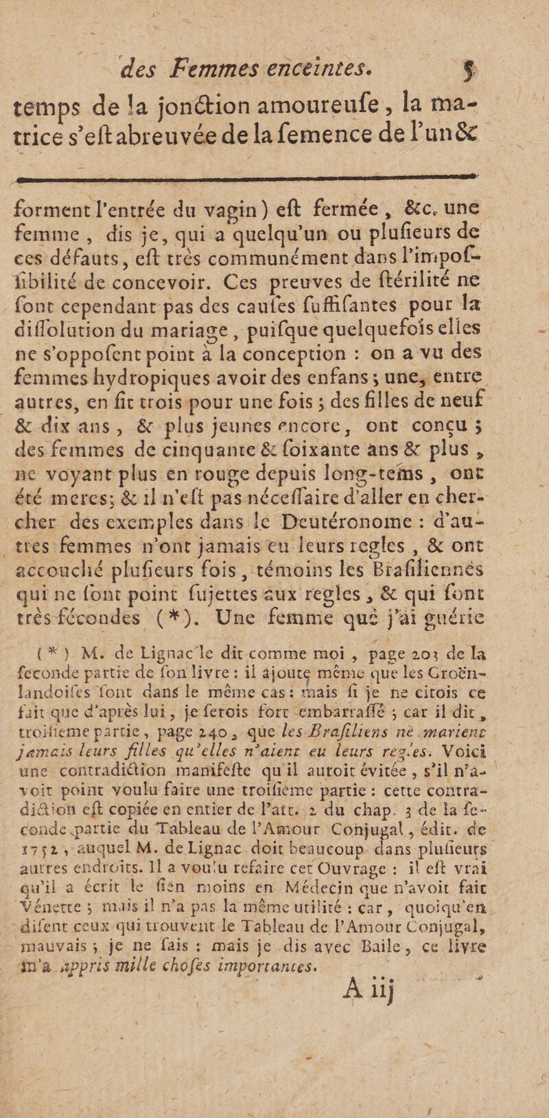 temps de la jonétion amoureufe , la ma- trice s’eftabreuvée de la femence de lun&amp; forment l'entrée du vagin) eft fermée, &amp;c. une femme, dis je, qui a quelqu'un ou plufieurs de ces défauts, eft très communément dans l’impof- fbilité de concevoir. Ces preuves de ftérilité ne font cependant pas des cautes fufifantes pour la diflolution du mariage , puifque quelquefois elles ne s’oppofent point à La conception : on a vu des femmes hydropiques avoir des enfans ; une, entre autres, en fit trois pour une fois ; des filles de neuf &amp; dix ans, &amp; plus jeunes encore, ont conçu ; des femmes de cinquante &amp; {oixante ans &amp; plus, ne voyant plus en rouge depuis long-tems, ont été meres; &amp; 1! n’eft pas néceffaire d'aller en cher- cher des exemples dans le Deutéronome : d’au- tres femmes n’ont jamais eu leurs regles , &amp; ont accouché plufieurs fois , témoins les Brafiliennés qui ne font point fujettes aux regles, &amp; qui font très fécondes (*). Une femme qui j'ai guérie (*) M. de Lignac'le dit comme moi , page 203 de la feconde partie de fon livre: il ajoute même que les Groën- landoifes font dans le même cas: mais fi je ne citois ce fait que d’après lui, je ferois fort embarraffé ; car il dir, troifieme partie, page 240, que les Brafiliens nè .mariens jamais leurs filles qu’elles n’aienr eu leurs rez'es. Voici une contradiétion maniféfte qu'il autoit évitée, s’il n’a voit point voulu faire une troifieme partie : cette contra- di&amp;'on eft copiée en entier de l’att. 2 du chap. 3 de la fe- conde.partie du Tableau de l'Amour Conjugal , édit. de 1752, auquel M. de Lignac. doit beaucoup be plufieuts autres endroits. 11 a voulu refaire cet Ouvrage : il eft vrai qu’il a écrit le fién moins en Médecin que n’avoit faic Vénetre ; mais il na pas la même utilité : car, quoiqu'en -difent ceux qui trouvent le Tableau de l'Amour Conjugal, mauvais ; je ne fais : maïs je dis ayec Baile, ce livre m'a appris mille chofes importantes. CE &lt; ET: 11} (