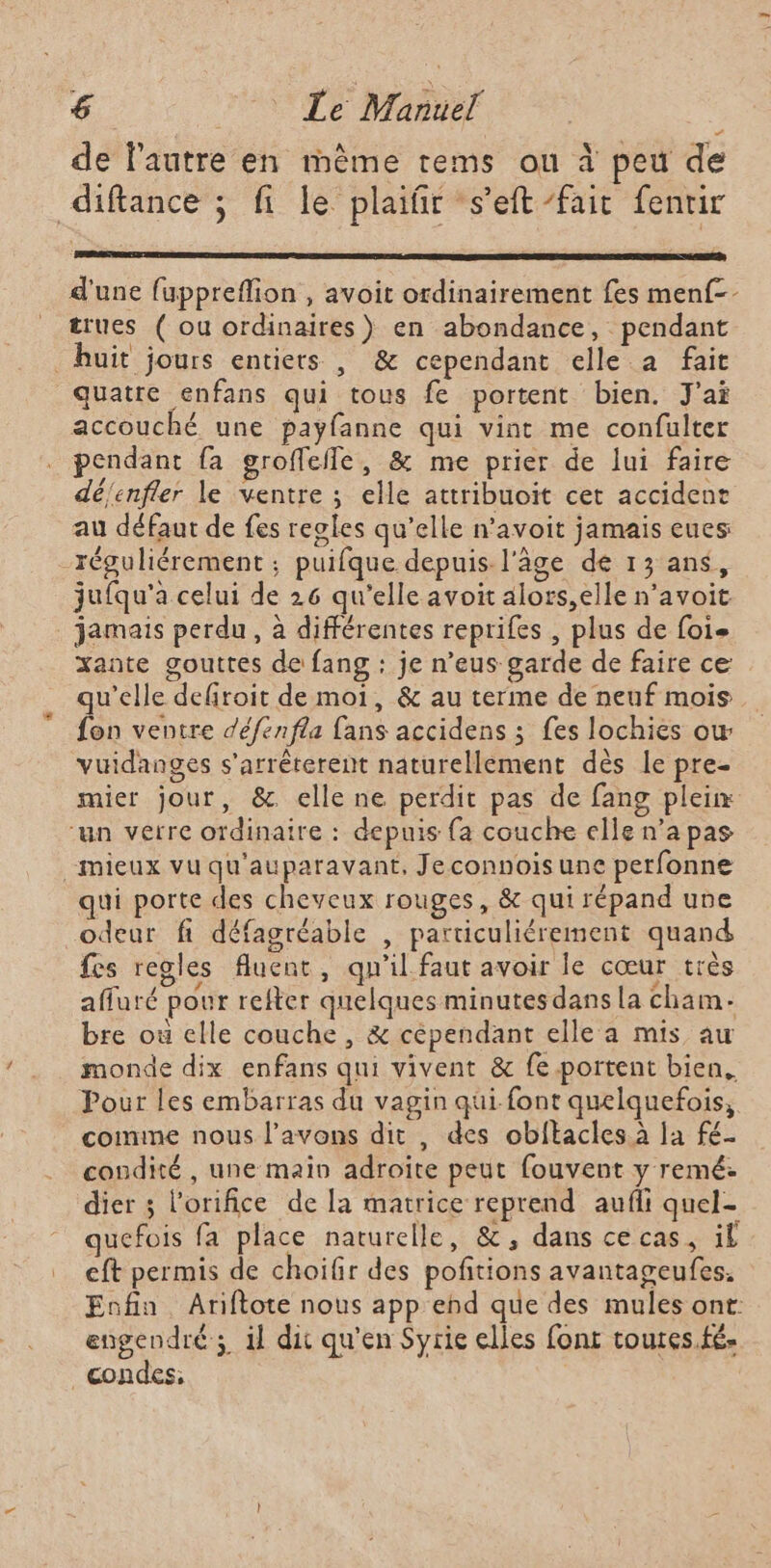 de l’autre en mème rems ou à peu de diftance ; fi le plaifir s’eft fait fenrir d'une fuppreflion , avoit ordinairement fes menf-- trues ( ou ordinaires) en abondance, pendant huit jours entiers , &amp; cependant elle a fait quatre enfans qui tous fe portent bien. J'ai accouché une payfanne qui vint me confulter pendant fa groffefle, &amp; me prier de lui faire déenfler le ventre ; elle attribuoit cet accident au défaut de fes reoles qu’elle n’avoit jamais eues -réguliérement ; puifque depuis l'âge de 13 ans, jufqu'a celui de 26 qu'elle avoit alors,elle n’avoit jamais perdu, à différentes reprifes , plus de foie xante gouttes de fang : je n’eus garde de faire ce qu'elle defiroit de moi, &amp; au terme de neuf mois fon ventre défenfla fans accidens ; fes lochies ow vuidanges s'arrêterent naturellement dès le pre- mier jour, &amp; elle ne perdit pas de fang plein “un verre ordinaire : depuis fa couche elle n’a pas mieux vu qu'auparavant, Jeconnois une perfonne qui porte des cheveux rouges, &amp; qui répand uvre odeur fi défagréable , particuliérement quand fes regles fluenc, qu'il faut avoir le cœur très affuré pour refter quelques minutes dans la cham- bre où elle couche , &amp; cépendant elle a mis au monde dix enfans qui vivent &amp; fe portent bien. Pour les embarras du vagin qui font quelquefois, comme nous l'avons dit , des obftacles à la fé. condité , une main adroïte peut fouvent y remé: dier 3 l’orifice de la matrice reprend aufli quel- quefois fa place naturelle, &amp;, dans cecas, il eft permis de choifir des pofitions avantageufes. Enfin Ariftote nous app end que des mules ont: engendré ; il dit qu'en Syrie elles font toures.fé- condes,